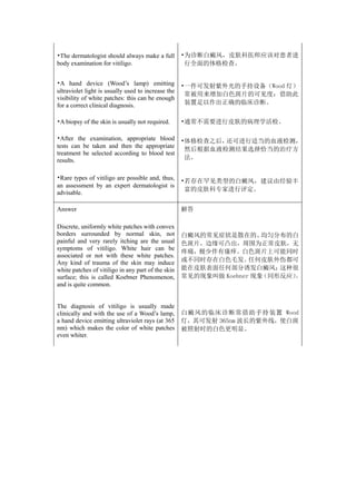 •The dermatologist should always make a full        •为诊断白癜风，皮肤科医师应该对患者进
body examination for vitiligo.                       行全面的体格检查。


•A hand device (Wood’s lamp) emitting               •一件可发射紫外光的手持设备（Wood 灯）
ultraviolet light is usually used to increase the
                                                     常被用来增加白色斑片的可见度：借助此
visibility of white patches: this can be enough
for a correct clinical diagnosis.                    装置足以作出正确的临床诊断。


•A biopsy of the skin is usually not required.      •通常不需要进行皮肤的病理学活检。

•After the examination, appropriate blood           •体格检查之后，还可进行适当的血液检测，
tests can be taken and then the appropriate
                                                     然后根据血液检测结果选择恰当的治疗方
treatment be selected according to blood test
results.                                             法。


•Rare types of vitiligo are possible and, thus,     •若存在罕见类型的白癜风，建议由经验丰
an assessment by an expert dermatologist is
                                                     富的皮肤科专家进行评定。
advisable.

Answer                                              解答

Discrete, uniformly white patches with convex
borders surrounded by normal skin, not              白癜风的常见症状是散在的、     均匀分布的白
painful and very rarely itching are the usual       色斑片，边缘可凸出，周围为正常皮肤，无
symptoms of vitiligo. White hair can be
                                                    疼痛，极少伴有瘙痒。白色斑片上可能同时
associated or not with these white patches.
Any kind of trauma of the skin may induce           或不同时存在白色毛发。    任何皮肤外伤都可
white patches of vitiligo in any part of the skin   能在皮肤表面任何部分诱发白癜风；     这种很
surface; this is called Koebner Phenomenon,         常见的现象叫做 Koebner 现象（同形反应）
                                                                           。
and is quite common.


The diagnosis of vitiligo is usually made
clinically and with the use of a Wood’s lamp,       白癜风的临床诊断常借助手持装置 Wood
a hand device emitting ultraviolet rays (at 365     灯，其可发射 365nm 波长的紫外线，使白斑
nm) which makes the color of white patches          被照射时的白色更明显。
even whiter.
 