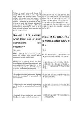 Vitiligo is usually discovered during the
spring and summer moths in sun - exposed           白癜风通常在春夏季日光暴露的部位被发
areas: normal skin becomes tanned while            现，因其正常皮肤被晒黑，而白癜风的皮肤
vitiligo skin remains white, with tendency to      仍然是白色的，而且更容易被日光灼伤。 当
sunburn. When presentation of vitiligo is
                                                   白癜风的表现不典型时，可行皮肤活检术，
atypical, a biopsy can be taken from the skin,
in order to show the complete absence of           可以观察到白斑区黑色素细胞的完全缺失。
melanocytes in the white patch. A full body        全面的体格检查是必要的，以检查出皮肤所
examination is necessary to detect all skin        有受累的区域，包括口唇粘膜和生殖器部位
areas affected, including mouth mucosal and        的色素脱失。
genital depigmentation.


Question 7. I have vitiligo:
                                                   问题 7. 我患了白癜风：有必
which blood tests or other
                                                   要做哪些血液检测或其它检
examinations                              are
                                                   查？
necessary?
•Key points                                        •要点

•After a full body skin examination, specific      •经过全身皮肤查体后，一些特殊类型的白
forms of vitiligo may require blood
                                                    癜风可能需要血液检测或其它医学检测。
examination or other medical tests.

•Vitiligo can be generally divided into three      •白癜风可以大体分为三种类型：局限型、
classification types: localized, generalized and    泛发型和全身型（累及超过 80%的皮肤）
                                                                       ：
universal (involving more than 80% of the
                                                    据此，不同的血液检测和特殊的检查是必
skin): according to this, different blood tests
or specific examinations are necessary.             要的。



•Thyroid disorders and autoimmune diseases         •在泛发型和全身型中应该检查甲状腺疾病
should be investigated in generalized and
                                                    和自身免疫性疾病。
universal forms.



•Ophthalmologic and auditory investigations        •在泛发型和全身型中眼科和耳科的检查是
can be useful in generalized and universal
                                                    有益的。
forms.




•Localized vitiligo usually does not require       •局限型的白癜风通常不需要血液检测和进
blood tests or further medical examinations.        一步的医学检查。
 