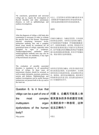 •In conclusion, generalized and universal
vitiligo per se, require the investigation of       •总之，泛发型和全身型的白癜风患者本身
thyroid disorders and other autoimmune               需要检查甲状腺疾病和自身免疫性疾病，
diseases, as well as ophthalmologic and              同时也需检查眼科和耳科疾病的检查。
auditory investigations.


•Answer                                             •解答


After the diagnosis of vitiligo, a full body skin
examination is necessary in order to evaluate
the specific form of the disease. Thyrotropin       在确诊白癜风后，为确定其类型，全身皮肤
(thyroid- stimulating hormone) levels,              的查体是必要的。对所有泛发型的白癜风，
antinuclear antibody titer, and a complete          应考虑检验促甲状腺素 (甲状腺刺激激素)
blood count should be considered for all            水平、抗核抗体滴度、血常规，特别是在有
generalized forms of vitiligo, especially when      相应的症状或体征提示可能存在这类疾病
prompted      by     signs     or     symptoms.     时。抗甲状腺过氧化物酶抗体和抗甲状腺球
Antithyroidperoxidase       antibodies     and/or   蛋白抗体检测也值得检测。 若存在甲状腺疾
antithyroglobulin antibody tests may also be
                                                    病，则必须要行这两项检验。
worthwhile. They are mandatory, if any signs
of thyroid disease are present.



The evaluation of possible associated
disorders is mandatory in all generalized           对所有泛发型的白癜风，评估其可能存在的
forms of vitiligo. In these cases all               相关疾病是必要的。在这些病例中，应该筛
autoimmune diseases should be screened, as
                                                    查所有的自身免疫性疾病，也包括特应性皮
well as atopic dermatitis, psoriasis, pernicious
anemia and diabetes. Ophthalmologic and             炎、银屑病、恶性贫血和糖尿病。眼科和耳
auditory investigations can be useful, because      科的检查也是有意义的，因为黑色素同时存
melanocytes are present both in the eye and in      在于在眼睛和内耳中。
the inner ear.



Question 8. Is it true that
vitiligo can be a part of one of 问题 8. 白癜风可能是人体
the             most              complex 极其复杂的多系统器官功能
multisystem                            organ 失调的其中一种表现，这种
dysfunctions of the human 说法正确吗？
body?
•Key points                                         •要点
 