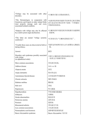 •Vitiligo may be associated with other
                                                  •白癜风可能与其他疾病相关。
disorders.

•The Dermatologist, in cooperation with           •皮肤科医师协同遗传学家和其它相关领域
Geneticists and Experts in other related fields
                                                  的专家必须合理应对单个或每一个伴随的/
must properly manage each and every
associated/isolated condition.                    单独的疾病状况。


•Subjects with vitiligo may also be affected      •白癜风患者可能受到多系统器官功能障碍
by a multi-system organ dysfunction.               的影响。

•The latter are named “vitiligo systemic
                                                  •后者命名为“白癜风系统综合征”。
syndromes”.


•Usually these cases are discovered at birth or   •通常这些病例在患儿出生或婴幼儿期被发
during infancy.                                    现。

Answer                                            解答

Disorders and syndromes possibly associated
                                                  可能与白癜风相关的疾病或综合征
with vitiligo
(in alphabetical order)                           （按英文字母顺序排列）

More common associations                          常见相关疾病：
Addison disease                                   Addison 病
Alopecia areata                                   斑秃
Atopic dermatitis                                 特应性皮炎
Autoimmune thyroid disease                        自身免疫性甲状腺疾病
Chronic urticaria                                 慢性荨麻疹
Diabetes mellitus                                 糖尿病
Halo nevi                                         晕痣
Hyperacusis                                       听力减退
Hypothyroidism                                    甲状旁腺功能减退
Ichthyosis                                        鱼鳞病
Ocular abnormalities                              眼部异常
Pernicious anemia                                 恶性贫血
Psoriasis                                         银屑病
Rheumatoid arthritis                              类风湿关节炎
Less common associations                          少见相关疾病
Paraneoplastic acral keratosis                    副肿瘤性肢端角化症
Bazex Alezzandrini syndrome                       Bazex Alezzandrini 综合征
 