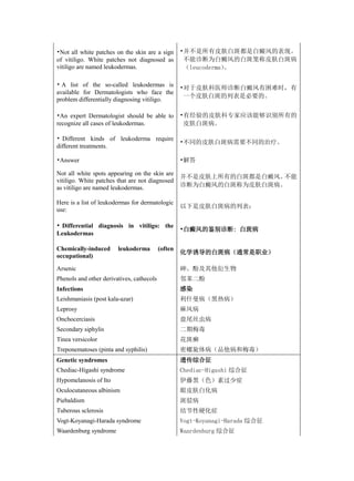 •Not all white patches on the skin are a sign       •并不是所有皮肤白斑都是白癜风的表现。
of vitiligo. White patches not diagnosed as          不能诊断为白癜风的白斑笼称皮肤白斑病
vitiligo are named leukodermas.                      （leucoderma）
                                                                。

• A list of the so-called leukodermas is
                                                    •对于皮肤科医师诊断白癜风有困难时，有
available for Dermatologists who face the
                                                     一个皮肤白斑的列表是必要的。
problem differentially diagnosing vitiligo.

•An expert Dermatologist should be able to          •有经验的皮肤科专家应该能够识别所有的
recognize all cases of leukodermas.                  皮肤白斑病。

• Different kinds of leukoderma require
                                                    •不同的皮肤白斑病需要不同的治疗。
different treatments.

•Answer                                             •解答

Not all white spots appearing on the skin are
                                                    并不是皮肤上所有的白斑都是白癜风。不能
vitiligo. White patches that are not diagnosed
as vitiligo are named leukodermas.                  诊断为白癜风的白斑称为皮肤白斑病。

Here is a list of leukodermas for dermatologic
                                                    以下是皮肤白斑病的列表：
use:

• Differential diagnosis in vitiligo: the
                                                    •白癜风的鉴别诊断: 白斑病
Leukodermas

Chemically-induced      leukoderma         (often
                                                    化学诱导的白斑病（通常是职业）
occupational)

Arsenic                                             砷、酚及其他衍生物
Phenols and other derivatives, cathecols            邻苯二酚
Infections                                          感染
Leishmaniasis (post kala-azar)                      利什曼病（黑热病）
Leprosy                                             麻风病
Onchocerciasis                                      盘尾丝虫病
Secondary siphylis                                  二期梅毒
Tinea versicolor                                    花斑癣
Treponematoses (pinta and syphilis)                 密螺旋体病（品他病和梅毒）
Genetic syndromes                                   遗传综合征
Chediac-Higashi syndrome                            Chediac-Higashi 综合征
Hypomelanosis of Ito                                伊藤黑（色）素过少症
Oculocutaneous albinism                             眼皮肤白化病
Piebaldism                                          斑驳病
Tuberous sclerosis                                  结节性硬化症
Vogt-Koyanagi-Harada syndrome                       Vogt-Koyanagi-Harada 综合征
Waardenburg syndrome                                Waardenburg 综合征
 
