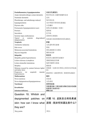 Postinflammatory hypopigmentation                 炎症后色素脱失
Atopic dermatitis/allergic contact dermatitis     特应性皮炎/过敏性接触性皮炎
Nummular dermatitis                               皮炎
Phototherapy- and radiotherapy-induced            钱币状皮炎
hypopigmentation                                  光疗和放疗诱导的色素减退
Pityriasis alba                                   白色糠疹
Postraumatic hypopigmentation (scar)              创伤后色素减退（疤痕）
Psoriasis                                         银屑病
Sarcoidosis                                       结节病
Systemic lupus erythematosus                      系统性红斑狼疮
Topical     or     systemic        drug-induced
                                                  局部或全身的药物诱导的色素脱失
depigmentation
Neoplastic                                        肿瘤
Amelanotic melanoma                               无色素性黑色素瘤
Halo nevus                                        晕痣
Melanoma-associated leukoderma                    黑色素瘤相关白斑病
Mycosis fungoides                                 蕈样肉芽肿
Idiopathic                                        特发性
Idiopathic guttate hypomelanosis                  特发性点滴状黑色素减少
Lichen sclerosus et atrophicus                    萎缩性硬化性苔藓
Lichen striatuslike leukoderma                    线样苔藓样白斑病
Morphea                                           硬斑病
Melasma (caused by contrast between lighter       黄褐斑（皮肤亮区和暗之间的对比所造成
and darker skin)                                  的）
Progressive      (or acquired)     macular
                                                  渐进性的（或获得性的）黄斑黑色素减少
hypomelanosis
Malformations                                     畸形
Nevus anemicus                                    贫血痣
Nevus depigmentosus/hypopigmentosus               无色素痣
Nutritional                                       营养性疾病
                                                  夸希奥夸病（又称为蛋白质缺乏综合征或恶
Kwashiorkor
                                                  性营养不良综合征）
Selenium deficiency                               硒缺乏症

Question 10. Whitish and
depigmented patches on 问题 10. 皮肤发白和色素减
skin: how can I know what 退斑：我如何知道这是什么?
they are?
•Key points                                       •要点
 