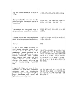 • Not all whitish patches on the skin are
                                                    •并不是所有皮肤发白的斑片都是白癜风。
vitiligo.



•Depigmented patches on the skin, other than        •除了白癜风，皮肤色素脱失斑可被称为白
vitiligo, are named leukodermas; they can be
                                                     斑病，它们可能是“职业相关”的。
“occupational”.



• Occupational and drug-related forms of            •职业性或药物相关性的色素脱失可表现为
depigmentation can be manifested as vitiligo.        白癜风。



•Common disorders with similar manifestation        •常见的与白癜风症状相似的疾病包括无色
include Nevus Depigmentosus, Piebaldism, etc.        素痣、斑驳病等。


•Answer                                             •解答

No, not all white patches are vitiligo, but
white patches resembling vitiligo are not
unusual on human skin. They are called              不是所有的白斑都是白癜风。但是，类似白
leukodermas. Chemical leukoderma can be             癜风的皮肤白斑并不罕见，我们称之为皮肤
induced by dyes, perfumes, detergents,              白斑病。化学性的白斑病可能由含酚衍生物
cleansers, insecticides, rubber condoms,            的染料、香水、洗涤剂、杀虫剂、橡胶避孕
rubber slippers, black socks and shoes,             套、橡胶拖鞋、黑色丝袜和鞋子、眼线膏、
eyeliners, lipliners, lipsticks, toothpaste,        唇线膏、口红、牙膏、防腐剂、碘化汞的杀
antiseptics with phenolic derivatives, and          菌皂等诱发。
mercuric iodide-containing ‘‘germicidal’’
soap.


Occupational vitiligo may occur in those
individuals who work with depigmenting              职业性的白癜风可能发生在工作中接触脱
substances,      such     as     hydroquinone,      色素类物（例如：氢醌、对三丁基邻苯二酚，
para-tertiary butyl catechol, para-tertiary butyl   对三丁基苯酚、对三戊基苯酚和氢醌一甲基
phenol, para-tertiary amyl phenol, and              醚）的个体中。
hydroquinone monomethyl ether.
 