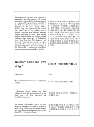 Depigmentation has also been reported in
shoemakers and after contact with arsenic
containing compounds. Nevus depigmentosus         也有报道在鞋匠和接触过砷化合物的人群
is a segmental hypopigmentation detectable in
                                                  出现色素脱失。无色素痣是一种局部色素减
the first year of life and stable in size in
proportion to the child’s growth. With a          少，可在出生第一年检测到，大小随儿童生
Wood’s lamp, the contrast between lesional        长，但比例恒定。在 Wood 灯下，其正常皮
and normal skin is less marked than in            肤与病变部位的对比，较白癜风不明显。斑
vitiligo. Piebaldism is an autosomal dominant     驳病是一种常染色体显性遗传病，   出生时即
disease presenting at birth, with anterior        出现前正中线色素脱失，伴有额部白色毛
midline depigmentation and a white forelock       发。许多其他类型的白斑病也被描述过。皮
(poliosis). Many other types of leukoderma        肤白斑病的诊断和治疗需要专业方法。   唯一
have been described. The diagnosis and
                                                  判别皮肤上的白斑是否为白癜风的最好方
treatment of leukodermas requiress an expert
approach. The only way to know if a               法是咨询对皮肤色素疾病有相关研究的皮
depigmented patch on the skin is vitiligo or      肤科医师。
not is to consult a Dermatologist with special
interest in Pigmentary Disorders of the skin.




Question11. How can I treat
                                                  问题 11. 如何治疗白癜风?
vitiligo?


•Key points                                       •要点


•Many different methods may be used to treat
                                                  •许多不同的方法可用于治疗白癜风。
vitiligo.




• Treatment should always start with
efficacious and safe approaches and at the        •治疗通常多首选安全有效、同时创伤小、
same time with less aggressive and                 花费低的方法。
cost/effective methods.



•A targeted UVB therapy (308 or 311 nm)           •如果皮肤受累面积少于 15%， 靶向 UVB(308
alone or associated with topical steroids or       或 311nm)单独或联合外用激素/外用钙调
with topical calcineurine inhibitors represents
                                                   神经磷酸酶抑制剂是最为安全有效的方
the most efficacious and safe approach if less
than 15% of the skin is affected.                  法。
 