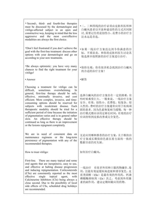 • Second-, third- and fourth-line therapies
must be discussed by the dermatologist and          •二、三和四线的治疗必须由皮肤科医师和
vitiligo-affected subject in an open and             白癜风患者以开放和建设性的方式共同探
constructive way, keeping in mind that the less      讨,需要记住的是创伤小、花费小的治疗方
aggressive and the most cost/effective               法永远是首选。
modalities are always the first choice.


•Don’t feel frustrated if you don’t achieve the     •如果一线治疗方案没达到令你满意的目
goal with the first-line treatment: discuss other
                                                     标，不要沮丧，和你的皮肤科医生讨论其
options with your dermatologist and go on
according to your new treatments.                    他选择并按照新的治疗方案进行治疗。


•Be always optimistic: you have very many           •保持乐观：你有很多机会找到治疗白癜风
chances to find the right treatment for your
                                                     的合适的治疗方案！
vitiligo!

• Answer                                            •解答

Choosing a treatment for vitiligo can be
difficult, sometimes overwhelming. In
general, first-line therapy should be safe,
effective, minimally invasive, and cost             选择白癜风的治疗方案存在一定的困难，有
efficient. More complex, invasive, and time-        些时候难度巨大。一般来说，一线治疗方案
consuming options should be reserved for            安全、有效，创伤小、花费低。较复杂，侵
subjects with recalcitrant disease. Each            入性的、费时的治疗方案通常应用于疾病顽
therapeutic modality should be tried for a          固的患者。因为色素恢复相当缓慢，每一种
sufficient period of time because the initiation    治疗模式都应该用足够长时间，有效的治疗
of pigmentation varies and is in general rather     应该持续到皮损改善或完全复色。
slow. An effective therapy should be
continued as long as there is an improvement
or the lesions repigment completely.


We are in need of consistent data on                无论应用哪种推荐的治疗方案，关于维持治
maintenance regimens or the long-term
                                                    疗方案或长期保持色素沉着方面的一致的
persistence of pigmentation with any of the
recommended therapies.                              数据目前仍有欠缺。


How to treat vitiligo:                              如何治疗白癜风：


First-line. There are many topical and some
oral agents that are inexpensive, easy to use,
and effective at halting disease progression        一线治疗 有很多外用和口服药物廉价、 易
and inducing repigmentation. Corticosteroids        用，且能有效延缓疾病进展和诱导复色。 皮
(CSs) are consistently reported as the most
                                                    质类固醇（CSs）是最有效的外用药，钙调
effective single topical agent, with
Calcineurine Inhibitors (CIs) being always a        磷酸酶抑制剂（Cis）次之，考虑到外用激
close second. Due to the possibility of local       素的副作用，建议定期间歇应用药物。
side effects of CSs, scheduled drug holidays
are recommended.
 