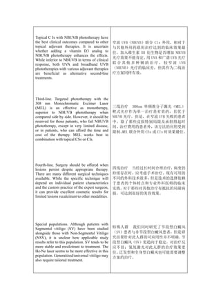 Topical C Is with NBUVB phototherapy have
the best clinical outcomes compared to other        窄波 UVB（NBUVB）联合 Cls 外用，相对于
topical adjuvant therapies. It is uncertain         与其他外用药联用治疗达到的临床效果最
whether adding a vitamin D3 analog to               佳。加入维生素 D3 衍生物是否增加 NBUVB
NBUVB phototherapy enhances the effects.
                                                    光疗效果不能肯定。 UVA 和广谱 UVB 光疗
                                                                  用
While inferior to NBUVB in terms of clinical
response, both UVA and broadband UVB                联 合 其 他 多 种 辅 助 治 疗 ， 较 窄 波 UVB
phototherapies with various adjuvant therapies      （NBUVB）光疗的临床差，但其作为二线治
are beneficial as alternative second-line           疗方案同样有效。
treatments.




Third-line. Targeted phototherapy with the
308 nm Monochromatic Excimer Laser
(MEL) is an effective as monotherapy,               三线治疗 308nm 单频准分子激光（MEL）
superior to NBUVB phototherapy when                 靶式光疗作为单一治疗是有效的，且优于
compared side by side. However, it should be        NBUVB 光疗。但是，在窄波 UVB 失败的患者
reserved for those patients, who fail NBUVB         中，除了那些皮损特别局限及承担得起时
phototherapy, except in very limited disease,       间、治疗费用的患者外，该方法的应用受到
or in patients, who can afford the time and         限制。 联合外用 CSs 或 CIs 时效果最佳。
                                                         MEL
cost of the therapy. MEL works best in
combination with topical CSs or CIs.




Fourth-line. Surgery should be offered when
lesions persist despite appropriate therapy.        四线治疗 当经过长时间合理治疗，病变仍
There are many different surgical techniques        持续存在时，应考虑手术治疗。现有可用的
available. While the specific technique will        不同的外科技术很多，但是技术的选择依赖
depend on individual patient characteristics        于患者的个体特点和专业外科医师的临床
and the custom practice of the expert surgeon,      实践。对于那些对其他治疗有抵抗的局限病
it can provide excellent cosmetic results for       损，可达到很好的美容效果。
limited lesions recalcitrant to other modalities.




Special populations. Although patients with
Segmental vitiligo (SV) have been studied           特殊人群 我们同时研究了节段型白癜风
alongside those with Non-Segmental Vitiligo         （SV）患者与非节段型白癜风患者，但是研
(NSV), it is unclear how applicable study           究结果针对此人群的可应用性并不明确。 节
results refer to this population. SV tends to be    段型白癜风（SV）更趋向于稳定，对治疗反
more stable and recalcitrant to treatment. The      应不佳；氦氖激光对此人群的治疗效果更
He-Ne laser seems to be more effective in this      佳。泛发型和全身型白癜风也可能需要调整
population. Generalized/universal vitiligo may      方案的治疗。
also require tailored treatment.
 