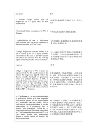 Key points                                          要点


• Localized vitiligo usually stops its
                                                    •局限型白癜风通常在发病后 1 到 2 年停止
progression in 1-2 years after its first
                                                    进展。
manifestation.



•Generalized vitiligo is progressive in 73% of
                                                    •73%的泛发型白癜风病例呈进展性。
the cases.



• Administration of oral or intravenous             •85%的病例口服或静脉给予皮质类固醇激
corticosteroids may lead to the cessation of
                                                     素可停止疾病的进展。
disease progression in 85% of cases.



•Vitiligo progression could be stopped in 4         •4/5 白癜风病例可在系统应用皮质激素后
out of 5 cases by the use of potent systemic         停止进展，但是由于存在相关副作用，系
corticosteroids, but due to possible relevant
                                                     统应用激素治疗必须由专业皮肤科医师仔
side effects, the decision must be taken by
expert dermatologists after careful evaluation.      细评估后再采用。


•Answer                                             •解答


Vitiligo is progressive in 73% of cases and
regressive in 1.3%. We usually explain to the       白癜风病例中，73%是进展的，1.3%是减退
patients that progression depends on how the        的。通常，我们向患者解释其进展取决于疾
disease spreads: localized or generalized           病累及范围：局限型和泛发型有不同的表
forms have different behavior. In 89% of
                                                    现。89%局限型白癜风的病例，在快速扩散
localized vitiligo cases, disease activity ceases
after 1-2 years of rapid spreading over the         后 1-2 年活动性停止；52%泛发型白癜风病
affected skin area, while generalized vitiligo      例，如果皮损开始出现在面部时，其进展可
shows less progression only when it starts on       能性较小。
the face (52% of the cases).



In 89% of cases we can arrest patch extension
in widespread vitiligo with oral minipulse
corticosteroid therapy (5 mg betamethasone          89% 的病例我们可通过口服小剂量激素治
on 2 consecutive days per week) . Use of            疗（每周连续两天 5 毫克倍他米松）阻止广
corticosteroid methylprednisolone 8 mg/Kg           泛扩散白癜风白斑的扩展。   连续三天静脉应
intravenously for 3 consecutive days in
                                                    用甲泼尼松（8mg/Kg）治疗泛发型白癜风，
patients with generalized vitiligo led to
temporary cessation to the disease progression      可以使 85%患者疾病进展短暂停止和 71%病
in 85% of cases and repigmentation in 71% of        例的复色。  其他的类固醇激素静脉治疗显示
cases. Other steroids used intravenously            了相似的限制疾病进展的效果。
showed a similar degree of limiting the
disease progression.
 