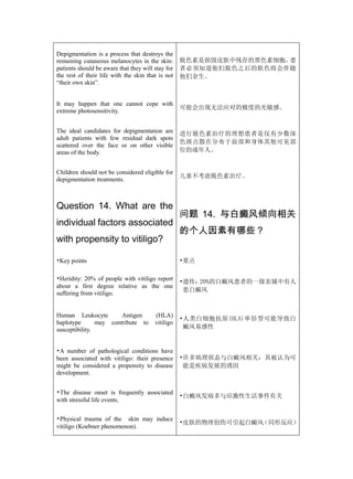 Depigmentation is a process that destroys the
remaining cutaneous melanocytes in the skin:       脱色素是损毁皮肤中残存的黑色素细胞，患
patients should be aware that they will stay for   者必须知道他们脱色之后的肤色将会伴随
the rest of their life with the skin that is not   他们余生。
“their own skin”.


It may happen that one cannot cope with
                                                   可能会出现无法应对的极度的光敏感。
extreme photosensitivity.


The ideal candidates for depigmentation are        进行脱色素治疗的理想患者是仅有少数深
adult patients with few residual dark spots
                                                   色斑点散在分布于面部和身体其他可见部
scattered over the face or on other visible
areas of the body.                                 位的成年人。


Children should not be considered eligible for
                                                   儿童不考虑脱色素治疗。
depigmentation treatments.



Question 14. What are the
                                                   问题 14. 与白癜风倾向相关
individual factors associated
                                                   的个人因素有哪些？
with propensity to vitiligo?

•Key points                                        •要点

•Heridity: 20% of people with vitiligo report      •遗传：20%的白癜风患者的一级亲属中有人
about a first degree relative as the one
                                                    患白癜风
suffering from vitiligo.


Human Leukocyte         Antigen         (HLA)
                                                   •人类白细胞抗原(HLA)单倍型可能导致白
haplotype       may contribute to       vitiligo
susceptibility.                                     癜风易感性


•A number of pathological conditions have
been associated with vitiligo: their presence      •许多病理状态与白癜风相关：其被认为可
might be considered a propensity to disease         能是疾病发展的诱因
development.


•The disease onset is frequently associated
                                                   •白癜风发病多与应激性生活事件有关
with stressful life events.


•Physical trauma of the skin may induce
                                                   •皮肤的物理创伤可引起白癜风（同形反应）
vitiligo (Koebner phenomenon).
 