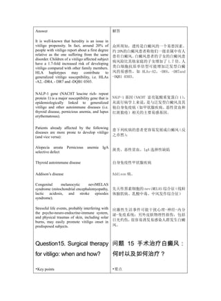 Answer                                              解答

It is well-known that heredity is an issue in
vitiligo propensity. In fact, around 20% of         众所周知，遗传是白癜风的一个易患因素。
people with vitiligo report about a first degree    约 20%的白癜风患者称他们一级亲属中有人
relative as the one suffering from the same         患有白癜风。     白癜风患者的子女的白癜风患
disorder. Children of a vitiligo affected subject
                                                    病风险比其他家庭的子女增加了 1.7 倍。     人
have a 1.7-fold increased risk of developing
vitiligo compared with other family members.        类白细胞抗原单倍型可能增加泛发型白癜
HLA haplotypes may contribute to                    风的易感性，如 HLAs-A2，-DR4，-DR7and
generalized vitiligo susceptibility, i.e. HLAs      -DQB1 0303。
-A2, -DR4, - DR7 and -DQB1 0303.


NALP-1 gene (NACHT leucine rich- repeat
protein 1) is a major susceptibility gene that is   NALP-1 基因（NACHT 富亮氨酸重复蛋白 1），
epidemiologically linked to generalized             从流行病学上来说，      是与泛发型白癜风及其
vitiligo and other autoimmune diseases (i.e.        他自身免疫病（如甲状腺疾病、恶性贫血和
thyroid disease, pernicious anemia, and lupus       红斑狼疮）相关的主要易感基因。
erythematosus).

Patients already affected by the following
                                                    患下列疾病的患者更容易发展成白癜风（反
diseases are more prone to develop vitiligo
(and vice versa):                                   之亦然）：


Alopecia areata      Pernicious   anemia     IgA
                                                    斑秃、恶性贫血、IgA 选择性缺陷
selective defect

Thyroid autoimmune disease                          自身免疫性甲状腺疾病

Addison’s disease                                   Addison 病。

Congenital    melanocytic      neviMELAS
syndrome (mitochondrial encephalomyopathy,          先天性黑素细胞的 neviMELAS 综合征（线粒
lactic acidosis, and stroke episodes                体脑肌病、乳酸中毒、中风发作综合征）
syndrome).

Stressful life events, probably interfering with    应激性生活事件可能干扰心理-神经-内分
the psycho-neuro-endocrine-immune system,
                                                    泌-免疫系统；另外皮肤物理性损伤，包括
and physical traumas of skin, including solar
burns, may easily promote vitiligo onset in         日光灼伤，很容易诱发易感染人群发生白癜
predisposed subjects.                               风。



Question15. Surgical therapy 问题 15 手术治疗白癜风：
for vitiligo: when and how?                         何时以及如何治疗？

•Key points                                         •要点
 