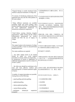 •Surgical therapy is usually introduced when        •当药物或物理治疗白癜风无效时，常引入
medical or physical treatments of vitiligo fail.     手术治疗。

•It consists of introducing melanocytes from        •手术包括从患者有色素的皮肤处取自体黑
pigmented skin area onto the white patches of
                                                     素细胞植入白斑处。
the same subject.

• Many different treatments are available           •许多不同的治疗方法可行，包括单纯皮肤
including simple skin punch grafting, split          打孔移植，皮片移植术，发疱移植，顶部
thickness grafting, blistering, roof grafting and
                                                     嫁接，和最尖端的黑素细胞或角质形成细
the most sophisticated melanocyte or
keratinocyte-melanocyte suspensions.                 胞-黑素细胞悬浮液技术。


• Graft failure, scarring, infection, irregular
pigmentation, cobble stoning and the vitiligo       •移植失败、疤痕、感染、不规则色沉、鹅
kobnerization phenomenon are always                  卵石样变和白癜风的同形反应都可能发
possible and limit the use of surgery in             生，这些限制了手术治疗的应用。
vitiligo.

•Answer                                             •解答

The surgical option in the treatment of vitiligo
                                                    手术治疗白癜风是很有可能的，至少在选择
is always possible, at least on selected/limited
depigmented areas.                                  性/局限性的色素脱失区域是可行的。

Two main conditions are required:                   需具备两个主要条件：

— the white vitiligo lesion to be treated
should be stable (i.e. avoid surgical               白癜风皮损需处于稳定期（避免在进展皮损
procedures in lesions which are progressing –
                                                    上进行手术——无皮损进展或新增的色素
no progression of lesions or appearance of
additional depigmentation must be evident for       脱失斑明显变白至少两年）
at least 2 years).

— the white area should be recalcitrant to the
main and most effective medical and                 白斑对主要的、最有效的药物治疗和以紫外
physiotherapeutic UV-based treatments (lights       线为基础的物理治疗（光、激光）抵抗。
or lasers).

A number of surgical procedures are possible.
                                                    有许多可行的手术方式，主要如下：
Among these are the following:

— punch grafting and mini-grafting                  —打孔移植和微小移植

— epidermal grafting                                —表皮移植

— dermo-epidermal grafting                          —真表皮移植

— suction blisters grafting                         —负压吸疱移植术
—autologous        melanocyte        suspension
                                                    —自体黑素细胞悬浮液移植
transplant
 