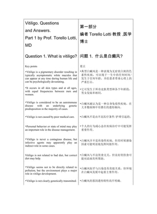 Vitiligo. Questions
                                                    第一部分
and Answers.
                                                    编者 Torello Lotti 教授，医学
Part 1 by Prof. Torello Lotti,
                                                    博士
MD

Question 1. What is vitiligo? 问题 1. 什么是白癜风?

Key points                                          要点
•Vitiligo is a pigmentary disorder resulting in     •典型白癜风是一种表现为无症状白斑的色
typically asymptomatic white macules that            素性疾病，可出现于一生中的任何时间/
can appear at any time during human life and         发生于任何年龄，并给患者带来心理上的
can be psychologically devastating.                  严重打击。

•It occurs in all skin types and at all ages,
                                                    •它可发生于所有皮肤类型和各个年龄段，
with equal frequencies between men and
                                                     男女发病率相同。
women.

•Vitiligo is considered to be an autoimmune         •白癜风被认为是一种自身免疫性疾病，在
disease with an underlying genetic
                                                     大多数病例中有潜在的遗传倾向。
predisposition in the majority of cases.

•Vitiligo is not caused by poor medical care.       •白癜风不是由不良医疗条件/护理引起的。


•Personal behavior or state of mind may play        •个人的行为或心态在疾病治疗中可能发挥
an important role in the disease management.         重要作用。


•Vitiligo is never a contagious disease, but
                                                    •白癜风并不是传染性疾病，但有时候感染
infective agents may apparently play an
                                                     因素可能明显地发挥间接作用。
indirect role in some cases.


Vitiligo is not related to bad diet, but correct    •白癜风与不良饮食无关，但良好的饮食可
diet may help.                                       能对此病有所帮助。


•Vitiligo seems not to be directly related to       •白癜风似乎与污染没有直接关系，但环境
pollution, but the environment plays a major
                                                     在白癜风发展中起着主要作用。
role in vitiligo development.

•Vitiligo is not clearly genetically transmitted.   •白癜风的基因遗传特性尚不明确。
 