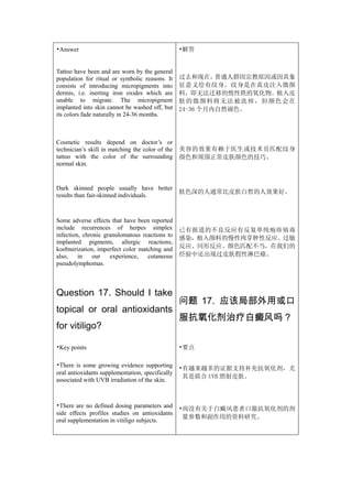 •Answer                                           •解答


Tattoo have been and are worn by the general
population for ritual or symbolic reasons. It     过去和现在，    普通人群因宗教原因或因其象
consists of introducing micropigments into        征意义绘有纹身。纹身是在真皮注入微颜
dermis, i.e. inerting iron oxides which are       料，即无法迁移的惰性铁的氧化物。植入皮
unable to migrate. The micropigment               肤 的 微 颜 料 将 无 法 被 洗掉 ， 但 颜 色 会 在
implanted into skin cannot be washed off, but     24-36 个月内自然褪色。
its colors fade naturally in 24-36 months.



Cosmetic results depend on doctor’s or
technician’s skill in matching the color of the   美容的效果有赖于医生或技术员匹配纹身
tattoo with the color of the surrounding          颜色和周围正常皮肤颜色的技巧。
normal skin.


Dark skinned people usually have better
                                                  肤色深的人通常比皮肤白皙的人效果好。
results than fair-skinned individuals.



Some adverse effects that have been reported
include recurrences of herpes simplex             已有报道的不良反应有反复单纯疱疹病毒
infection, chronic granulomatous reactions to
                                                  感染，植入颜料的慢性肉芽肿性反应、过敏
implanted pigments, allergic reactions,
koebnerization, imperfect color matching and      反应、同形反应、颜色匹配不当，在我们的
also,    in   our    experience,   cutaneous      经验中还出现过皮肤假性淋巴瘤。
pseudolymphomas.



Question 17. Should I take
                                                  问题 17. 应该局部外用或口
topical or oral antioxidants
                                                  服抗氧化剂治疗白癜风吗？
for vitiligo?

•Key points                                       •要点

•There is some growing evidence supporting
                                                  •有越来越多的证据支持补充抗氧化剂，尤
oral antioxidants supplementation, specifically
                                                   其是联合 UVB 照射皮肤。
associated with UVB irradiation of the skin.



•There are no defined dosing parameters and       •尚没有关于白癜风患者口服抗氧化剂的剂
side effects profiles studies on antioxidants
                                                   量参数和副作用的资料研究。
oral supplementation in vitiligo subjects.
 