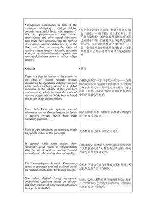 • Polypodium Leucotomos (a fern of the
American subtropics) , Ginkgo Biloba,
                                                    •水龙骨（美国亚热带的一种蕨类植物）   、银
cucumis melo, alpha lipoic acid, vitamins C
and E, polyunsaturated fatty acids,                  杏、甜瓜、α-硫辛酸、维生素 C 和 E、多
phenylalanine and other natural substances           不饱和脂肪酸、苯丙氨酸及其他天然物质
have been orally consumed with the purpose           已被用于口服，旨在提高全身过氧化氢酶
of elevating systemic catalase activity in the       的活性，从而降低活性氧化物的水平。目
blood and, thus, decreasing the levels of            前，姜黄素单独使用或结合辣椒素、白藜
reactive oxygen species. Recently, curcumin          芦醇使用已显示可对白癜风产生积极影
alone, or in combination with capsaicin and          响。
resveratrol, has been shown to affect vitiligo
actively.


•Answer                                             •解答

There is a clear inclination of the experts in
the field of vitiligo research towards              白癜风领域的专家对于这一理论——白斑
considering the appearance and progression of       的出现和发展与清道夫机制作用过程中的
white patches as being related to a global
                                                    总体失衡相关——有一个明确的倾向。通过
imbalance in the activity of the scavenger
mechanism (s), which decreases the levels of        清道夫机制，可降低白癜风患者皮肤和血液
reactive oxygen species (ROS), both in blood        中的活性氧化物水平。
and in skin of the vitiligo patients.


Thus, both local and systemic use of
substances that are able to decrease the levels     因此局部外用和口服降低活性氧化物的物
of reactive oxygen species have been                质一直被反复提倡。
repeatedly proposed.


Most of these substances are mentioned in the
                                                    大多数物质已在本节要点中提及。
Key points section of this paragraph.


In general, while some studies show                 总体来说，部分研究表明局部或系统使用
remarkably good results in repigmentation
                                                    “天然抗氧化剂”对复色有显著效果，但仍
after the use of local or systemic “natural
antioxidants”, other studies show no benefits.      有部分研究表明其无效。



The Dermatological Scientific Community
                                                    皮肤科学委员会倾向于推荐口服和外用“天
seems to encourage both oral and local use of
the “natural antioxidants” for treating vitiligo.   然抗氧化剂”治疗白癜风。


Nevertheless, defined dosing parameters,            然而，这些天然物质确切的剂量参数、关于
double-blind consistent studies on efficacy
                                                    其有效性和安全性的资料的双盲一致的研
and safety profiles of these natural substances
have yet to be clarified.                           究还有待进一步阐述。
 