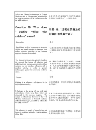 A book on “Natural Antioxidants in General
Medicine and in Dermatology” co-edited by           由本文作者合作编辑的“全科医学和皮肤病
the present Authors will be available soon for      学中的天然抗氧化剂”一书即将面世。
the VRF audience.



Question 18. What does
                                                    问题 18. “过氧化氢酶治疗
“    treating           vitiligo         with
                                                    白癜风”意味着什么？
catalase” mean?

•Key points                                         •要点


•Established medical treatments for systemic        •已确立的治疗全身性白癜风的方案主要通
vitiligo are usually chosen for inducing local
                                                     过抑制局部和/或系统免疫反应（即免疫抑
and/or systemic reduction of the immune
system (=immune depression).                         制）。



•An alternative therapeutic option is based on
the concept that instead of inducing local          •另一种治疗选择是基于以下理念：在白癜
and/or systemic immunodepression in vitiligo         风患者体内引入富含过氧化氢酶活性的物
subjects, one can introduce substances rich in       质，从而保护黑素细胞对抗过度的氧化应
catalase activity in order to protect                激，而不是引起局部和/或系统的免疫抑
melanocytes against the excessive oxidative          制。
stress.


•Answer                                             •解答


Catalase is a substance well-known for its          过氧化氢酶是一种因其抗氧化特性而被熟
antioxidant properties.                             知的物质。


It belongs to the group of oral and local
antioxidants, which have been listed and            它属于口服和局部外用的抗氧化剂，  已经在
discussed in the previous chapters. The
                                                    之前章节列举和讨论过。在“全科医学和皮
subject is exhaustively discussed in the book
“Natural Antioxidants in General Medicine           肤病学中的天然抗氧化剂”  一书中将有详尽
and in Dermatology” , available as e-book for       的阐述，VRF 观众将获得本书的电子版。
the VRF audience.



This substance is usually of natural origin and
                                                    过氧化氢酶通常来源于天然物质，它需与皮
its use is combined with ultra violet irradiation
of the skin.                                        肤紫外辐射联合应用。
 