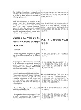 The Dead Sea climatotherapy associated with       联合局部外用假性过氧化氢酶的死海气候
topical pseudocatalase seems to be as effective
                                                  疗法在复色方面似乎与局部外用强效糖皮
as the use of potent local corticosteroids in
inducing repigmentation.                          质激素有同等疗效。


Thus, this issue should be discussed by the
patients with their dermatologist before          因此，在开始任何可引起免疫抑制的化学药
staring any active treatment with chemical        物治疗前，患者和皮肤科医生之间应就此问
drugs, which induce immune depression,
                                                  题协商，牢记这些具有过氧化氢酶活性的物
keeping in mind that unfortunately defined
dosing parameters and possible side effects       质的确切剂量参数和可能的副作用并未被
have not been fully elucidated yet for those      充分阐明。
substances with catalase activity.


Question 19. What are the
                                                  问题 19. 白癜风治疗的主要
main side effects of vitiligo
                                                  副作用
treatments?
•Key points                                       •要点

•Topical and systemic treatments of vitiligo
                                                  •局部和系统治疗白癜风，在不同患者副作
may have different side effects in different
                                                   用不同。
subjects.


•Topical potent corticosteroids are considered    •外用强效糖皮质激素是白癜风的一线治
to be first-line therapy. Erythema, acne-form      疗。常被报道的副作用为：红斑、痤疮样
lesions,    atrophy     of    the   epidermis,
                                                   皮损、表皮萎缩、毛细血管扩张、膨胀纹
teleangectasia, striae distensae and increased
hair growth are commonly reported.                 和毛发生长的增强。


•Topical calcineurine inhibitors (Tacrolimus,
Pimecrolimus) commonly induce erythema,           •外用钙调磷酸酶抑制剂（他克莫司、吡美
burning, and irritation. In spite of some          莫司）常引起红斑、烧灼感和皮肤刺激。
circulating information, to date there is no       尽管有些流传信息，但目前为止没有令人
convincing evidence suggesting that there is       信服的证据表明这些药物的使用会增加白
any increase in skin cancer after their use in     癜风患者的患皮肤癌的机率。
vitiligo subjects.


•Vitamin D3 analogs may only produce mild         •维生素 D3 衍生物仅在治疗皮肤上产生轻
irritation on the treated skin.                    微刺激反应。


•Topical psoralens are highly phototoxic even     •外用补骨脂素具有很高的光毒性，即使用
in very low concentrations after UV exposure:      很低的浓度，在紫外光暴露后也可能会出
blistering and skin necrosis may be seen.          现皮肤起疱和坏死。
 
