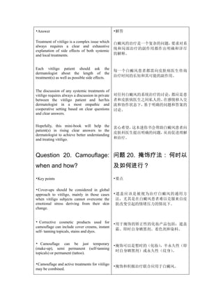 •Answer                                            •解答

Treatment of vitiligo is a complex issue which     白癜风的治疗是一个复杂的问题，要求对系
always requires a clear and exhaustive
                                                   统和局部治疗的副作用都作出明确和详尽
explanation of side effects of both systemic
and local treatments.                              的解释。


Each vitiligo patient should ask the
                                                   每一个白癜风患者都需向皮肤病医生咨询
dermatologist about the length of the
treatment(s) as well as possible side effects.     治疗时间的长短和其可能的副作用。


The discussion of any systemic treatments of
vitiligo requires always a discussion in private   对任何白癜风的系统治疗的讨论，都应是患
between the vitiligo patient and her/his           者和皮肤病医生之间私人的、在感情移入交
dermatologist in a most empathic and               流和协作状态下，基于明确的问题和答案的
cooperative setting based on clear questions       讨论。
and clear answers.


Hopefully, this mini-book will help the            衷心希望，这本迷你书会帮助白癜风患者向
patient(s) in rising clear answers to the
                                                   皮肤科医生提出明确的问题，从而促进理解
dermatologist to achieve better understanding
and treating vitiligo.                             和治疗。



Question 20. Camouflage: 问题 20. 掩饰疗法： 何时以
when and how?                                      及如何进行？

•Key points                                        •要点

•Cover-ups should be considered in global
approach to vitiligo, mainly in those cases        •遮盖应该是被视为治疗白癜风的通用方
when vitiligo subjects cannot overcome the          法，尤其是在白癜风患者难以克服来自皮
emotional stress deriving from their skin           肤改变引起的情绪压力的情况下。
change.


• Corrective cosmetic products used for            •用于掩饰的矫正性的化妆产品包括：遮盖
camouflage can include cover creams, instant
                                                    霜、即时自身晒黑剂、着色剂和染料。
self- tanning topicals, stains and dyes.


• Camouflage can be just temporary                 •掩饰可以是暂时的（化妆），半永久性（即
(make-up), semi permanent (self-tanning
                                                    时自身晒黑剂）或永久性（纹身）。
topicals) or permanent (tattoo).

•Camouflage and active treatments for vitiligo
                                                   •掩饰和积极治疗联合应用于白癜风。
may be combined.
 