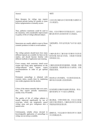 Answer                                              •解答


Most therapies for vitiligo may require
                                                    大部分的白癜风治疗需持续数月或数年后
treatment periods lasting for months or years
before repigmentation eventually occurs.            才出现复色。



Thus, palliative treatments could be used in
                                                    因此，在治疗期间可应用姑息治疗，这对白
the meantime, with considerable improvement
in quality of life of vitiligo-affected subject .   癜风患者的生活质量有相当大的提高。




Sunscreens are usually added to most of those       为避免晒伤，常在这些化妆产品中加入遮光
cosmetic products in order to avoid sunburn.        剂。



The vitiligo patients should know how many          白癜风患者应了解市场中有哪些不同外用
different topicals are available for them on the
                                                    制剂对她/他们是可用的，并熟悉不同的使
market, and should become familiar with
different methods of application and cleaning.      用和清洗方法。


Cover creams, stick correctors, tinted cover
creams and fixing spray applications on the         白癜风皮损处使用的遮瑕霜、修复棒、带颜
vitiligo-affected areas    require    expert        色的遮瑕膏、修复喷雾应由专家推荐，以取
recommendations in order to get optimal             得最佳效果。
results.


Permanent camouflage is obtained with
                                                    要获得永久性的掩饰，可以使用美容纹身，
cosmetic tattoo, usually done by implanting
iron oxides pigments into the dermis.               通常是在真皮植入氧化铁染料。



Colors of the tattoos naturally fade over years,
                                                    纹身的颜色会随时间逐渐自然消退，所以，
thus, they require periodic maintenance,
usually every 30 months.                            通常需要每 30 个月进行定期修复。


The quality of life of vitiligo subjects is
usually improved significantly by use of            通过掩盖，可暂时消除白斑，并且让白斑处
cover-ups, which can temporarily cancel             皮肤呈现自然肤色，白癜风患者的生活质量
vitiligo areas and give vitiliginous skin a         常能因此得到显著改善。
natural color.


Unfortunately, reliable clinics devoted to
                                                    遗憾的是，不是总能有可靠的诊所专门提供
knowledgeable application of camouflage in
vitiligo are not always available.                  齐全的掩盖技术。
 
