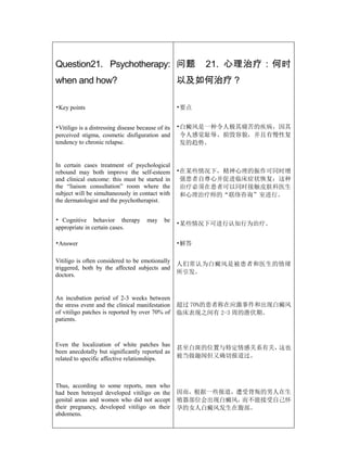 Question21. Psychotherapy: 问题                             21. 心理治疗：何时
when and how?                                       以及如何治疗？

•Key points                                         •要点


•Vitiligo is a distressing disease because of its   •白癜风是一种令人极其痛苦的疾病，因其
perceived stigma, cosmetic disfiguration and         令人感觉耻辱、损毁容貌，并且有慢性复
tendency to chronic relapse.                         发的趋势。


In certain cases treatment of psychological
rebound may both improve the self-esteem            •在某些情况下，精神心理的振作可同时增
and clinical outcome: this must be started in        强患者自尊心并促进临床症状恢复：这种
the “liaison consultation” room where the            治疗必须在患者可以同时接触皮肤科医生
subject will be simultaneously in contact with       和心理治疗师的“联络咨询”室进行。
the dermatologist and the psychotherapist.


• Cognitive behavior therapy           may    be
                                                    •某些情况下可进行认知行为治疗。
appropriate in certain cases.

•Answer                                             •解答

Vitiligo is often considered to be emotionally
                                                    人们常认为白癜风是被患者和医生的情绪
triggered, both by the affected subjects and
doctors.                                            所引发。



An incubation period of 2-3 weeks between
the stress event and the clinical manifestation     超过 70%的患者称在应激事件和出现白癜风
of vitiligo patches is reported by over 70% of      临床表现之间有 2-3 周的潜伏期。
patients.



Even the localization of white patches has
                                                    甚至白斑的位置与特定情感关系有关，这也
been anecdotally but significantly reported as
related to specific affective relationships.        被当做趣闻但又确切报道过。



Thus, according to some reports, men who
had been betrayed developed vitiligo on the         因而，根据一些报道，遭受背叛的男人在生
genital areas and women who did not accept          殖器部位会出现白癜风，而不能接受自己怀
their pregnancy, developed vitiligo on their        孕的女人白癜风发生在腹部。
abdomens.
 