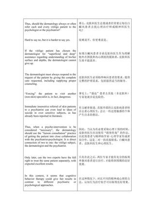 Thus, should the dermatology always or often       那么，  皮肤科医生总要或者经常要让每位白
refer each and every vitiligo patient to the       癜 风 患 者 去 找 心 理 治 疗师 或 精 神 科 医 生
psychologist or the psychiatrist?                  吗？


Hard to say no, but it is harder to say yes.       很难说不，但更难说是。


If the vitiligo patient has chosen the
dermatologist for “superficial and deep”           如果白癜风患者寻求皮肤科医生作为理解
assistance regarding understanding of his/her      他外在困扰和内心困扰的援助者，皮肤科医
surface and depths, the dermatologist cannot       生将不能放弃。
give up.



The dermatologist must always respond to the
request of the patient by giving the complete      皮肤科医生必须始终响应患者的要求，提供
care requested, including supplying proper         完整的护理需求，包括提供适当的辅导。
counseling.


“Forcing” the patient to visit another             事实上，“强迫”患者去其他（非皮肤科）
(non-skin) specialist is, in fact, dangerous.      专家处就诊是危险的。


Immediate insensitive referral of skin patients    有文献曾报道，直接冷漠的让皮肤病患者转
to a psychiatrist can even lead to ideas of
                                                   诊去看心理医生，会让一些过度敏感的个体
suicide in over sensitive subjects, as has
already been reported in literature.               产生自杀的想法。



Thus, when a psycho-intervention is be
considered “necessary”, the dermatology            因此，当认为有必要采取心理干预的时候，
should use the “liaison consultation” practice     皮肤科医生应该使用“联络咨询”的作法，
of getting the patient into close collaboration    以此使患者与精神病学家-心理学家形成密
with the psychiatrist-psychologist. It is direct   切合作。这是二对一的直接联系：白癜风患
connection of two to one: the vitiligo subject,    者、皮肤科医生和心理医生。
the dermatologist and the psychiatrist.



Only later, can the two experts have the full      只有在此之后，两位专家才能有充分的权利
right to treat the same patient separately, with   单独对患者进行治疗，才能得到预期的良好
expected excellent results.                        效果。



In this context, it seems that cognitive
behavior therapy could give fair results in        在这种情况下，对比不同的精神或心理的方
contrast   to    different psychiatric   or        法，认知行为治疗似乎可以取得良好效果。
psychological approaches.
 