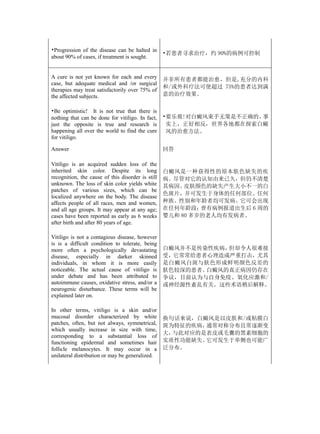 •Progression of the disease can be halted in
                                                   •若患者寻求治疗，约 90%的病例可控制
about 90% of cases, if treatment is sought.


A cure is not yet known for each and every         并非所有患者都能治愈，但是,充分的内科
case, but adequate medical and /or surgical
                                                   和/或外科疗法可使超过 75%的患者达到满
therapies may treat satisfactorily over 75% of
the affected subjects.                             意的治疗效果。

•Be optimistic! It is not true that there is
nothing that can be done for vitiligo. In fact,    •要乐观!对白癜风束手无策是不正确的。事
just the opposite is true and research is           实上，正好相反，世界各地都在探索白癜
happening all over the world to find the cure       风的治愈方法。
for vitiligo.

Answer                                             回答

Vitiligo is an acquired sudden loss of the
inherited skin color. Despite its long             白癜风是一种获得性的原本肤色缺失的疾
recognition, the cause of this disorder is still   病。尽管对它的认知由来已久，但仍不清楚
unknown. The loss of skin color yields white       其病因。 皮肤颜色的缺失产生大小不一的白
patches of various sizes, which can be
                                                   色斑片，并可发生于身体的任何部位。任何
localized anywhere on the body. The disease
affects people of all races, men and women,        种族、性别和年龄者均可发病。它可会出现
and all age groups. It may appear at any age;      在任何年龄段：  曾有病例报道出生后 6 周的
cases have been reported as early as 6 weeks       婴儿和 80 多岁的老人均有发病者。
after birth and after 80 years of age.

Vitiligo is not a contagious disease, however
is is a difficult condition to tolerate, being
more often a psychologically devastating           白癜风并不是传染性疾病，但却令人很难接
disease, especially in darker skinned              受，它常常给患者心理造成严重打击，尤其
individuals, in whom it is more easily             是白癜风白斑与肤色形成鲜明颜色反差的
noticeable. The actual cause of vitiligo is        肤色较深的患者。白癜风的真正病因仍存在
under debate and has been attributed to            争议，目前认为与自身免疫、氧化应激和/
autoimmune causes, oxidative stress, and/or a      或神经源性紊乱有关。这些术语稍后解释。
neurogenic disturbance. These terms will be
explained later on.

In other terms, vitiligo is a skin and/or
mucosal disorder characterized by white            换句话来说，白癜风是以皮肤和/或粘膜白
patches, often, but not always, symmetrical,       斑为特征的疾病，通常对称分布且常逐渐变
which usually increase in size with time,
                                                   大，与此对应的是表皮或毛囊的黑素细胞的
corresponding to a substantial loss of
functioning epidermal and sometimes hair           实质性功能缺失。它可发生于单侧也可能广
follicle melanocytes. It may occur in a            泛分布。
unilateral distribution or may be generalized.
 