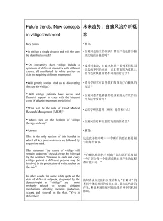 Future trends. New concepts 未来趋势：白癜风治疗新概
in vitiligo treatment                             念

Key points                                        •要点：

•Is vitiligo a single disease and will the cure   •白癜风是独立的疾病？其治疗也是作为独
be identified as such?                             立疾病而开展的吗？


• Or, conversely, does vitiligo include a         •或反过来说，白癜风包括一系列不同原因
spectrum of different disorders with different
                                                   引起的不同的疾病，它们都表现为皮肤上
causes, all manifested by white patches on
skin but requiring different treatments?           的白色斑块且需要不同的治疗方法？


•Will genetic studies lead us to discovering      •遗传学研究可以使我们发现治疗白癜风的
the cure for vitiligo?                             方法？

• Will vitiligo patients have access and          •白癜风患者能够获得经济来源从有效的治
financial support to cope with the inherent
                                                   疗方法中受益吗？
costs of effective treatment modalities?

•What will be the role of Cloud Medical
                                                  •云医学研究管理（MRM）能带来什么？
Research Management (MRM)?

• What’s new on the horizon of vitiligo
                                                  •白癜风治疗和治愈的方面的新希望？
therapy and cure?

•Answer                                           •解答：

This is the only section of this booklet in
                                                  这是此手册中唯一一个所有的要点都是问
which all key point sentences are followed by
a question mark.                                  号结尾的章节。

The statement “the cause of vitiligo still
remains unknown” should always be followed        “白癜风病因仍不明确”这句话后总要跟
by the sentence “because in each and every
                                                  一句“因为每一个患者皮肤白斑产生的过程
vitiligo patient a different process may be
involved in the production of white patches on    都可能不同。”
the skin”.


In other words, the same white spots on the
skin of different subjects, diagnosed by the      换句话说由皮肤科医生诊断为“白癜风”的
dermatologist as “vitiligo” are         most
                                                  不同个体的相同的皮肤白斑，其皮肤色素的
probably related to several different
mechanisms affecting melanin production,          产生、释放和清除很可能是受多种不同机制
release and removal in the skin. “Vive la         影响。
difference!
 