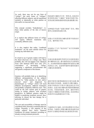 As such, there may not be one form of
“vitiligo”, but more forms of “vitiligos”            因此或许白癜风不只有一种形式，而是存在
affecting different subjects, and all manifested     更多种形式的“白癜风”影响不同的个体，
similarly or identically as white patches on         而其表现为相似或相同的皮肤或粘膜白斑。
skin and/or on mucosal areas.


This concept excludes “leukodermas”, i.e.
                                                     这种观念不包括“皮肤白斑病”在内，例如
those white patches of the skin of known
origin.                                              那些已知病因的皮肤白斑。



It is implicit that different forms of vitiligo
                                                     这提示不同类型的白癜风需要不同的治疗
will require different treatments and,
eventually, different cures.                         方式，最终预后不同。



It is also implicit that today, “combined
                                                     这也提示了当今“综合治疗”对于任何病例
treatments” are the most rational choice for
treating any individual case.                        都是最合理的。



It is hard to say if genetic studies will lead to
the direct discovery of a vitiligo cure. Most        目前还很难说遗传学研究可以直接发现治
probably, this will not happen soon. Identical       愈白癜风的方法。  最可能的是这不会很快发
twins with identical DNA have only 23%               生。具有相同基因的双胞胎同时发展为白癜
concordance       of    developing       vitiligo,   风的仅占 23%，这说明环境和非遗传因素对
suggesting a significant environmental and           白癜风有重要影响。
non-genetic component of the disease.



Genetics will probably help us in identifying
different sub-populations of the subjects
affected by “white patches on skin and/or
mucosal      areas”    and    diagnosed    by        遗传学研究可能帮助我们区分发生皮肤/黏
dermatologist as “vitiligo” which will need          膜白斑的不同亚群，协助医生诊断白癜风，
different investigations, different treatments       采取不同的治疗手段并可能达到完全不同
and probably completely different cures. This        的预后。这是目前白癜风患者遗传检测的最
could be the best current goal of genetic            佳目标，有很好的前景。此外，遗传学研究
testing in vitiligo subjects, with excellent         可能对于预测治疗效果有帮助，从而对特定
perspective. In addition, genetics might be          的患者可以选择最佳治疗手段。
helpful in predicting treatment success, thus,
allowing to choose the best therapy for a
particular individual.


The cost and accessibility of therapy must be
considered when choosing a treatment plan for        当选择治疗计划时，治疗的花费和可行性必
vitiligo. Presently, a vast majority of the
                                                     须考虑。当前绝大多数白癜风患者选择合适
vitiligo subjects have heavy financial
limitations for proper treatment according to        的治疗方案都会带来较为沉重的经济负担。
already existing treatment protocols.
 