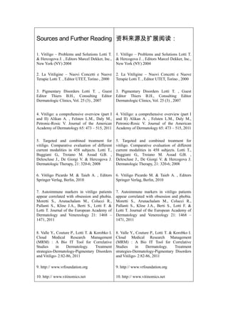 Sources and Further Reading 资料来源及扩展阅读：

1. Vitiligo – Problems and Solutions Lotti T.    1. Vitiligo – Problems and Solutions Lotti T.
& Hercogova J. , Editors Marcel Dekker, Inc.,    & Hercogova J. , Editors Marcel Dekker, Inc.,
New York (NY) 2004                               New York (NY) 2004

2. La Vitiligine – Nuovi Concetti e Nuove        2. La Vitiligine – Nuovi Concetti e Nuove
Terapie Lotti T. , Editor UTET, Torino , 2000    Terapie Lotti T. , Editor UTET, Torino , 2000


3. Pigmentary Disorders Lotti T. , Guest         3. Pigmentary Disorders Lotti T. , Guest
Editor Thiers B.H., Consulting Editor            Editor Thiers B.H., Consulting Editor
Dermatologic Clinics, Vol. 25 (3) , 2007         Dermatologic Clinics, Vol. 25 (3) , 2007


4. Vitiligo: a comprehensive overview (part I    4. Vitiligo: a comprehensive overview (part I
and II) Alikan A. , Felsten L.M., Daly M.,       and II) Alikan A. , Felsten L.M., Daly M.,
Petronic-Rosic V. Journal of the American        Petronic-Rosic V. Journal of the American
Academy of Dermatology 65: 473 – 515, 2011       Academy of Dermatology 65: 473 – 515, 2011


5. Targeted and combined treatment for           5. Targeted and combined treatment for
vitiligo. Comparative evaluation of different    vitiligo. Comparative evaluation of different
current modalities in 458 subjects. Lotti T.,    current modalities in 458 subjects. Lotti T.,
Buggiani G., Troiano M. Assad G.B. ,             Buggiani G., Troiano M. Assad G.B. ,
Delescluse J., De Giorgi V. & Hercogova J.       Delescluse J., De Giorgi V. & Hercogova J.
Dermatologic Therapy, 21: 320-6; 2008            Dermatologic Therapy, 21: 320-6; 2008

6. Vitiligo Picardo M. & Taieb A. , Editors      6. Vitiligo Picardo M. & Taieb A. , Editors
Springer Verlag, Berlin, 2010                    Springer Verlag, Berlin, 2010

7. Autoimmune markers in vitiligo patients       7. Autoimmune markers in vitiligo patients
appear correlated with obsession and phobia.     appear correlated with obsession and phobia.
Moretti S., Arunachalam M., Colucci R.,          Moretti S., Arunachalam M., Colucci R.,
Pallanti S., Kline J.A., Berti S., Lotti F. &    Pallanti S., Kline J.A., Berti S., Lotti F. &
Lotti T. Journal of the European Academy of      Lotti T. Journal of the European Academy of
Dermatology and Venereology 21: 1468 –           Dermatology and Venereology 21: 1468 –
1471, 2011                                       1471, 2011


8. Valle Y., Couture P., Lotti T. & Korobko I.   8. Valle Y., Couture P., Lotti T. & Korobko I.
Cloud Medical Research Management                Cloud Medical Research Management
(MRM) : A Bio IT Tool for Correlative            (MRM) : A Bio IT Tool for Correlative
Studies      in    Dermatology.      Treatment   Studies      in    Dermatology.      Treatment
strategies-Dermatology-Pigmentary Disorders      strategies-Dermatology-Pigmentary Disorders
and Vitiligo- 2:82-86, 2011                      and Vitiligo- 2:82-86, 2011

9. http:// www.vrfoundation.org                  9. http:// www.vrfoundation.org

10. http:// www.vitinomics.net                   10. http:// www.vitinomics.net
 