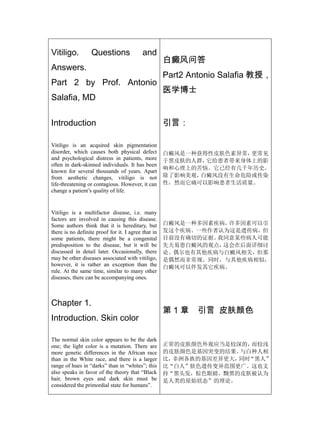 Vitiligo.         Questions                and
                                                     白癜风问答
Answers.
                                                     Part2 Antonio Salafia 教授，
Part 2 by Prof. Antonio
                                                     医学博士
Salafia, MD

Introduction                                         引言：

Vitiligo is an acquired skin pigmentation
disorder, which causes both physical defect          白癜风是一种获得性皮肤色素异常，更常见
and psychological distress in patients, more         于黑皮肤的人群，它给患者带来身体上的影
often in dark-skinned individuals. It has been
                                                     响和心理上的苦恼。它已经有几千年历史。
known for several thousands of years. Apart
from aesthetic changes, vitiligo is not              除了影响美观，白癜风没有生命危险或传染
life-threatening or contagious. However, it can      性，然而它确可以影响患者生活质量。
change a patient’s quality of life.


Vitiligo is a multifactor disease, i.e. many
factors are involved in causing this disease.
Some authors think that it is hereditary, but        白癜风是一种多因素疾病，许多因素可以引
there is no definite proof for it. I agree that in   发这个疾病。一些作者认为这是遗传病，但
some patients, there might be a congenital           目前没有确切的证据。我同意某些病人可能
predisposition to the disease, but it will be        先天易患白癜风的观点，这会在后面详细讨
discussed in detail later. Occasionally, there       论。偶尔也有其他疾病与白癜风相关，但那
may be other diseases associated with vitiligo,      是偶然而非常规。同时，与其他疾病相似，
however, it is rather an exception than the          白癜风可以伴发其它疾病。
rule. At the same time, similar to many other
diseases, there can be accompanying ones.



Chapter 1.
                                                     第1章     引言 皮肤颜色
Introduction. Skin color

The normal skin color appears to be the dark
one; the light color is a mutation. There are        正常的皮肤颜色外观应当是较深的， 而较浅
more genetic differences in the African race         的皮肤颜色是基因突变的结果。与白种人相
than in the White race, and there is a larger        比，非洲各族的基因差异更大， “黑人”
                                                                   同时
range of hues in “darks” than in “whites”; this      比“白人”肤色遗传变异范围更广。这也支
also speaks in favor of the theory that “Black       持“黑头发，棕色眼睛，黝黑的皮肤被认为
hair, brown eyes and dark skin must be               是人类的原始状态”的理论。
considered the primordial state for humans”.
 