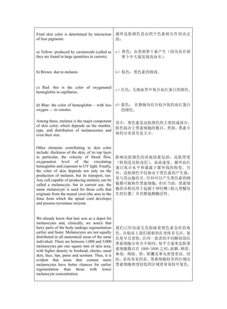 Final skin color is determined by interaction      最终皮肤颜色是由四个色素相互作用决定
of four pigments:                                  的：


a) Yellow: produced by carotenoids (called as      a）黄色：由类胡萝卜素产生（因为其在胡
they are found in large quantities in carrots).      萝卜中大量发现而命名）
                                                               。


b) Brown: due to melanin.                          b）棕色：黑色素的缘故。


c) Red: this is the color of oxygenated
                                                   c）红色：毛细血管中氧合血红蛋白的颜色。
hemoglobin in capillaries.


d) Blue: the color of hemoglobin – with less       d）蓝色： 在静脉内结合较少氧的血红蛋白
oxygen — in venules.                                 的颜色。

Among these, melanin is the major component        其中，黑色素是皮肤颜色的主要组成部分，
of skin color, which depends on the number,
                                                   肤色取决于黑素细胞的数目、类别、黑素小
type, and distribution of melanosomes and
even their size.                                   体的分布甚至是大小。


Other elements contributing to skin color
include: thickness of the skin, of its top layer
in particular, the velocity of blood flow,         影响皮肤颜色的其他因素包括：皮肤厚度
oxygenation level of the circulating               （特别是皮肤浅层）、血流速度、循环血红
hemoglobin and exposure to UV light. Finally,      蛋白氧合水平和暴露于紫外线的程度。另
the color of skin depends not only on the
                                                   外，皮肤颜色不仅取决于黑色素的产生量，
production of melanin, but its transport, too.
Any cell capable of producing melanin can be       更与其运输有关。任何可以产生黑色素的细
called a melanocyte, but in current use, the       胞都可被称作黑素细胞，但在当前，黑素细
name melanocyte is used for those cells that       胞的名称仅用于起源于神经嵴（胎儿脊髓发
originate from the neural crest (the area in the   生的位置）并有酪氨酸酶活性。
fetus from which the spinal cord develops)
and possess tyrosinase enzyme.


We already know that hair acts as a depot for
melanocytes and, clinically, we notice that
hairy parts of the body undergo regimentation      我们已经知道毛发扮演着黑色素仓库的角
earlier and faster. Melanocytes are not equally    色。在临床上我们观察到在身体多毛区，复
distributed in all anatomical areas of the same    色更早且更快。 在同一患者的不同解剖部位
individual. There are between 1,000 and 3,000
                                                   黑素细胞分布并不相同。     每平方毫米皮肤黑
melanocytes per one square mm of skin area,
with higher density in forehead, cheeks, nasal     素细胞数目在 1000-3000 之间，前额、颊部、
skin, face, lips, penis and scrotum. Thus, it is   鼻部、颜面、唇、阴囊及睾丸密度更高。因
evident that areas that contain more               此，显而易见的是，黑素细胞较多的区域比
melanocytes have better chances for earlier        黑素细胞密度较低的区域更容易较早复色。
regimentation than those with lower
melanocyte concentration.
 