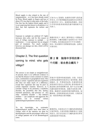 Blood supply is also related to the rate of
repigmentation – as it has been already noted         正如 Porta 发现的，血液供应同样与复色速
by Prota. Blood supply in fingers and toes is         率有关。  在手指和脚趾的血液供应比身体其
about 25% less than in other parts of the body.
                                                      它部位约少 25％，面部的血供最好，因而
Our face has the highest blood supply and it
is not surprising that almost in all patients it is   几乎所有的患者面部复色最早最快就不足
their face that regiments the earliest and            为奇了。
fastest.


Exposure to sunlight (or artificial UV light)
increases skin color, and for this reason in          暴露在阳光下（或人工紫外线光）可增加皮
case of vitiligo exposure to sunlight — in            肤的颜色。白癜风暴露于适度的日光下有时
moderation — is not optional, but an integral         不可避免，而光线也是治疗中不可分割的一
part of treatment. Too much sunlight,                 部分。但过量的日光照射损伤皮肤，这将在
however, can damage our skin, which will be           后面讨论。
discussed later.



Chapter 2. The first question
                                                      第2章     脑海中浮现的第一
coming to mind: who gets
                                                      个问题：谁会患白癜风？
vitiligo?

The answer is not simple or straightforward.
At present, there is no sufficient evidence to
say that the disease is more common in certain
                                                      答案并不是简单的或直接的。目前，并没有
races, communities or geographical areas. One
thing is certain: vegetarian and non-vegetarian       足够的证据指明本病多见于某些种族、群落
diet does not make much of a difference,              或地区。有一件事是肯定的：在素食和非素
except that vegetarian diet may be poor in            食饮食者中没有太大的区别，除非素食者可
certain important vitamins. However, as I             能会缺乏某些重要维生素。我个人认为白癜
consider vitiligo to be primarily a metabolic         风属代谢异常类疾病。就象不良饮食习惯、
disorder, the possibility that diet, fasting,         禁食、肠道寄生虫病和其他代谢性疾病，如
intestinal parasitosis, and presence of any           糖尿病，会使疾病复杂化并加重。让我们来
other metabolic disorder — like diabetes
                                                      逐一检查各种流行病学数据。
mellitus — can complicate and aggravate the
problem.      Let     us    examine     various
epidemiological parameters one by one.


To      my    knowledge,      no    systematic
epidemiological studies have been done in             据我所知，目前尚无关于白癜风的系统的流
vitiligo; most of the statistics are done by          行病学研究，大部分的统计数据来自于皮肤
dermatologists and the percentages reflect one        科医生，其百分比来自于白癜风患者在所有
of vitiligo patients out of all dermatological        皮肤病患者中的比值。
cases.
 
