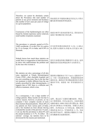 Therefore, we cannot be absolutely certain
about the Prevalence (the total number of
                                                   因此我们并不能绝对确定在给定人口的白
patients at any given moment) and Incidence
(the number of new cases per year) of vitiligo     癜风患者的患病率和发病率。
in a given population.



Conclusions of the Epidemiologists are often
                                                   而流行病学专家对此经验不足，其结论往往
biased by limited experience and/or relatively
small number of patients examined.                 是基于相对数目较小的人群。




The prevalence is variously quoted at 0.5%-
2.00% worldwide; 1% in the USA. It is said to      在全世界范围内患病率在 0.5%—2.00%之
be 1% in Europe, 4% in India, and 0.38% in         间，美国 1%，欧洲 1%，印度 4%，在丹麦 0.38%。
Denmark.



Nobody knows how much these statistics are
worth; there is exaggeration in both directions,   没有人知道这些统计数据有什么意义，这些
by those who underestimate the problem and         数据均存在高估和低估两个方向的夸大。
by the ones who overrate it.



My statistics are also a percentage of all skin
cases registered at Vimala Dermatological          我的统计数据来自于在 Vimala 皮肤治疗中
Centre (VDC), other charitable hospitals and       心（VDC）的皮肤病患者，其他慈善医院和
my own consulting room. Due to the fact that
                                                   我的诊室。 我的治疗和多数皮肤科医生的常
my treatment is totally different from the one
usually prescribed by other dermatologists, it     规治疗不同，而恰好 VDC 有有效的治疗方
happens that at VDC there is a different and       案。
effective treatment, which is true.



As a consequence, I see a large number of
vitiligo patients. Many records are lost due to
various reasons, however, at present, on my        这样，我记录了大量的白癜风患者。然而，
computer I have complete records of more           由于种种原因，许多记录丢失，目前在我的
than nineteen thousand patients. About 20% of      电脑有超过 19000 名病人的完整记录。 我的
my patients are from various parts of India,       病人约 20%来自于印度各地，有数百人来自
and a few hundred are from abroad. Having          国外。在评估过去 15 年的记录，我统计的
evaluated the records of the previous 15 years,    患病率是 8%左右，年发病率是 11.7%。为反
I can say that the prevalence is about 8% and      映全国平均水平，我的统计数据应当下调，
the annual incidence is 11.7%. To reflect the
                                                   因为数据来自皮肤病患者。
national average, my statistics have to be
downsized for the reasons just mentioned.
 