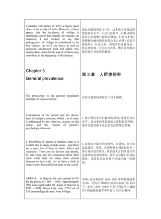 I consider prevalence of 4-5% a figure more
close to the reality of India. However, it does     我认为患病率在 4—5%，这个数字更接近印
appear that the incidence of vitiligo is            度的真实水平。不过目前看来，白癜风的发
increasing slowly but steadily for reasons yet      病率正在缓慢且稳步的增加，但原因不明。
unknown; I can venture to say that
                                                    我推测白癜风的发病是由于自由基  （后面详
pathogenesis of vitiligo is contributed to by
free radicals (as we’ll see later), as well as      细说明），以及污染、添加食品及食用油、
pollution, adulterated food and edible oils,        特定的饮食、生活压力大等，所有这些都可
certain diets, stressful lif, and all of them may   能有助于该疾病的频发。
contribute to the frequency of the disease.




Chapter 3.
                                                    第3章     人群患病率
General prevalence


The prevalence in the general population
                                                    总的人群患病率取决于以下因素：
depends on various factors:




1.Awareness of the patient and the doctor,
level of patient’s concern, which , in its turn,    1.病人和医生对白癜风的意识，患者的关注
is influenced by the relatives, society on the      水平，反过来说受患者的心理创伤的程度、
whole, and the volume of patient’s                  患者亲属及整个社会的关注程度的影响。
psychological trauma.



2. Possibility of access to medical care; it is
evident that in many remote areas – and there       2.获得医疗服务的可能性。很显然，在许多
are a quite few of them in India, Africa and        边远地区，印度、非洲和澳大利亚有相当一
Australia-. There are no doctors and people,        部分地区没有医生。 那里的人总的来说当有
by and large, are not concerned about their         更重的疾病要处理时， 并不关心他们的皮肤
color when there are many more serious              颜色。来看看来自世界不同地区的一些报
diseases to deal with. Let us have a look at        道。
some reports from different parts of the world.



AFRICA: in Nigeria the rate quoted is 6%            非洲：  尼日利亚在 1980-1983 年所报患病率
for the period of 1980 —1983. Approximately
                                                    为 6%。大约有 70%的人发病年龄在 30 岁以
70% were aged under 30. Again in Nigeria in
1985 —1998, Benin City, only 3.2% out of            下。而在 1985—1998 年尼日利亚贝宁城的
351 dermatological cases, were vitiligo.            351 例皮肤病患者中只有 3.2%为白癜风。
 