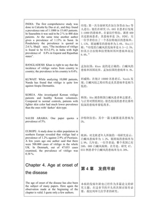 INDIA: The first comprehensive study was
                                                  印度：  第一次全面研究在加尔各答由 Das 等
done in Calcutta by Das et al., and they found
a prevalence rate of 1:1000 in 15.685 patients.   人进行，他们在研究 15，685 名患者后发现
In Saurashtra it was said to be 2 % in 400 skin   1:1000 的患病率。在索拉什特拉，调查 400
patients. At the same time another author         名皮肤病患者，其患病率是 2%。同时，另
gives a prevalence of 1.13% in Surat. In          一位学者给出了一个苏拉特地区的患病率：
Pondicherry the prevalence is quoted as           1.13%。朋迪榭里的患病率为 2.6%。Shajil
2.6.%. Shajil says, “The incidence of vitiligo    称， “印度的白癜风的发病率是 0.5—2.5%，
is found to be 0.5-2.5% in India with high        但其古吉拉特和拉贾斯坦邦州患病率高达
prevalence of 8.8% in Gujarat and Rajasthan
                                                  8.8%。”
states”.


BANGLADESH: Khan is right to say that the
                                                  孟加拉国：Khan 说的是正确的，白癜风的
incidence of vitiligo varies from country to
country; the prevalence in his country is 0.4%.   患病率因国而异，孟加拉国的患病率 0.4%。


KUWAIT: While analyzing 10,000 patients,          科威特：在统计 10000 名患者后，Nanda 发
Nanda has found that vitiligo is quite low        现，白癜风较之特应性皮炎其患病率是相当
against Atopic Dermatitis.                        低的。

KOREA. Ahn investigated Korean vitiligo
patients and healthy Korean volunteers.           韩国：Ahn 调查韩国白癜风患者和志愿者。
Compared to normal controls, patients with        与正常对照组相比，  肤色较浅的患者比那些
lighter skin color had much lower prevalence      较深的患病率要低得多。
than the ones with ‘darker’ skin type.


SAUDI ARABIA: One paper quotes a                  沙特阿拉伯：其中一篇文献报道其患病为
prevalence of 5%.                                 5%。


EUROPE: A study done in older population in
northern Europe revealed that vitiligo had a      欧洲：对北欧老年人所做的一项研究显示，
prevalence of 1.2% against 2.9% of Psoriasis.     白癜风患病率为 1.2%，银屑病的患病率为
A few years ago one author said that there
                                                  2.9%。几年前，一位学者说，整个英国已有
were 500.000 cases of vitiligo in the whole
UK. In Denmark, out of 47.033 cases               500，000 白癜风病例。在丹麦，研究 47，
examined, the prevalence of vitiligo was          033 例患者中白癜风的患病率为 0.38%。
0.38 %.



Chapter 4. Age at onset of
                                                  第4章     发病年龄
the disease

The age of onset of the disease has also been     本病的发病年龄也已经作为多篇论文的研
the subject of many papers. Here again the
                                                  究主题，在这章节的开头再次探讨很有必
observation made at the beginning of the
chapter is valid. I quote only a few authors.     要，我仅列举几位学者的研究。
 