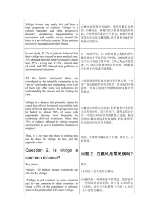 Vitiligo lesions may rarely itch and have a
high propensity to sunburn. Vitiligo is a           白癜风病变很少有瘙痒，更容易被日光晒
chronic persistent and often progressive            伤。白癜风是一种慢性持久且时常进展的疾
disorder; spontaneous repigmentation is             病；自发性的色素再生不常见，如果有也通
uncommon and usually occurs around the              常发生在毛发毛囊周围。许多患者对他们的
hairs in a perifollicular pattern. Many patients    疾病认知很少。
are poorly educated about their illness.


In one study, 51.3% of patients believed that       在一项研究中，51.3%的患者认为他们的白
their vitiligo was caused by poor medical care,     癜风是由于不良的医疗护理，30%的患者认
30% thought personal behavior played a major
                                                    为个人行为起主要作用，25%认为是不良饮
role, 25% - wrong diet, 21.3% - altered state
of mind, and 20% blamed only pollution or           食，21.3%认为是精神状态的改变，20%将其
environmental alterations.                          只归咎于污染或环境变化。


All the beliefs mentioned above are
considered by the scientific community to be        上面提到的所有观点被科学界认为是 “本
“per se” unfounded and misleading, even if all      身”毫无根据的和误导性的，即使他们可能
of them may offer some true indications for         提供一些真正的用于理解疾病和寻找治疗
understanding the disease and for finding the       的指证。
cure.

Vitiligo is a disease that presently cannot be
cured, but still can be treated successfully with
many different approaches. Its progression can      白癜风目前尚无法治愈，  但仍有多种不同的
be halted in almost 90% of cases with               方法有效治疗。适当的治疗，通常是联合治
appropriate therapy, most frequently by             疗，可使近 90%的患者病情停止进展。超过
combining different treatments. More than           75%的白癜风受试者对有效的 （内科或外科）
75% of subjects affected by vitiligo respond        疗法的治疗反应令人满意。
satisfactorily to active treatments (medical or
surgical).

Thus, it is not true that there is nothing that
                                                    因此，不要对白癜风束手无策；事实上，正
can be done for vitiligo. In fact, just the
opposite is true.                                   好相反。


Question 2. Is vitiligo a
                                                    问题 2. 白癜风是常见病吗?
common disease?
Key points                                          要点
•Nearly 100 million people worldwide are
                                                    •全球近 1 亿人患有白癜风。
affected by vitiligo.

•Vitiligo is not common in some countries           •白癜风在一些国家是不常见的，然而在另
and is very common in other countries: in            一些国家是很常见的：在中国 0.09%的人
China 0.09% of the population is affected,           口患病，而在古吉拉特邦（印度）8.8%的
while in Gujarat (India) 8.8% have vitiligo.         人口患有白癜风。
 