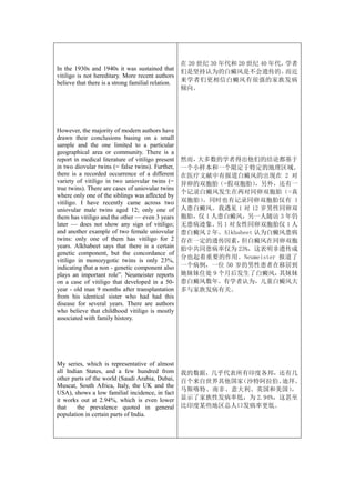 在 20 世纪 30 年代和 20 世纪 40 年代，学者
In the 1930s and 1940s it was sustained that
                                                    们是坚持认为的白癜风是不会遗传的。          而近
vitiligo is not hereditary. More recent authors
believe that there is a strong familial relation.   来学者们更相信白癜风有很强的家族发病
                                                    倾向。




However, the majority of modern authors have
drawn their conclusions basing on a small
sample and the one limited to a particular
geographical area or community. There is a
report in medical literature of vitiligo present    然而，大多数的学者得出他们的结论都基于
in two diovular twins (= false twins). Further,     一个小样本和一个限定于特定的地理区域。
there is a recorded occurrence of a different       在医疗文献中有报道白癜风的出现在 2 对
variety of vitiligo in two uniovular twins (=       异卵的双胞胎（=假双胞胎）      ，另外，还有一
true twins). There are cases of uniovular twins
                                                    个记录白癜风发生在两对同卵双胞胎（=真
where only one of the siblings was affected by
vitiligo. I have recently came across two           双胞胎）。同时也有记录同卵双胞胎仅有 1
uniovular male twins aged 12; only one of           人患白癜风。我遇见 1 对 12 岁男性同卵双
them has vitiligo and the other — even 3 years      胞胎，仅 1 人患白癜风，另一人随访 3 年仍
later — does not show any sign of vitiligo;         无患病迹象。 1 对女性同卵双胞胎仅 1 人
                                                            另
and another example of two female uniovular         患白癜风 2 年。Alkhabeet 认为白癜风患病
twins: only one of them has vitiligo for 2          存在一定的遗传因素，    但白癜风在同卵双胞
years. Alkhabeet says that there is a certain       胎中共同患病率仅为 23%，这表明非遗传成
genetic component, but the concordance of
                                                    分也起着重要的作用。Neumeister 报道了
vitiligo in monozygotic twins is only 23%,
indicating that a non - genetic component also      一个病例，一位 50 岁的男性患者在移居到
plays an important role”. Neumeister reports        她妹妹住处 9 个月后发生了白癜风，     其妹妹
on a case of vitiligo that developed in a 50-       患白癜风数年。有学者认为，儿童白癜风大
year - old man 9 months after transplantation       多与家族发病有关。
from his identical sister who had had this
disease for several years. There are authors
who believe that childhood vitiligo is mostly
associated with family history.




My series, which is representative of almost
all Indian States, and a few hundred from           我的数据，几乎代表所有印度各邦，还有几
other parts of the world (Saudi Arabia, Dubai,      百个来自世界其他国家（沙特阿拉伯、  迪拜、
Muscat, South Africa, Italy, the UK and the
                                                    马斯喀特、南非、意大利、英国和美国）   ，
USA), shows a low familial incidence, in fact
it works out at 2.94%, which is even lower          显示了家族性发病率低，为 2.94%，这甚至
that    the prevalence quoted in general            比印度某些地区总人口发病率更低。
population in certain parts of India.
 