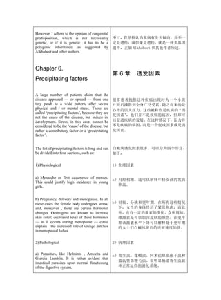 However, I adhere to the opinion of congenital
predisposition, which is not necessarily            不过，我坚持认为本病有先天倾向，并不一
genetic, or if it is genetic, it has to be a        定是遗传；或如果是遗传，就是一种多基因
polygenic inheritance, as suggested by              遗传，正如 Alkhabeet 和其他作者所述。
Alkhabeet and other authors.



Chapter 6.
                                                    第6章      诱发因素
Precipitating factors

A large number of patients claim that the
disease appeared — or spread — from one             很多患者抱怨这种疾病出现时为一个小斑
tiny patch to a wide pattern, after severe          片而后播散到全身广泛受累，随之而来的是
physical and / or mental stress. These are          心理的巨大压力。这些被称作是疾病的“诱
called ‘precipitating factors’, because they are
                                                    发因素”，他们并不是疾病的病因，但却可
not the cause of the disease, but induce its
development. Stress, in this case, cannot be        以促进疾病的发展。在这种情况下，压力并
considered to be the ‘cause’ of the disease, but    不是疾病的病因，而是一个促成因素或是诱
rather a contributory factor or a ‘precipitating    发因素。
factor’.


The list of precipitating factors is long and can   白癜风诱发因素很多，可以分为四个部分，
be divided into four sections, such as:             如下：

1) Physiological                                    1）生理因素


a) Menarche or first occurrence of menses.
                                                    a）月经初潮。这可以解释年轻女孩的发病
This could justify high incidence in young
girls.                                                率高。


b) Pregnancy, delivery and menopause. In all
these cases the female body undergoes stress,       b）妊娠、分娩和更年期。在所有这些情况
and, moreover , there are certain hormonal            下，女性的身体经历了紧张焦虑，而此
changes. Oestrogens are known to increase             外，也有一定的激素的变化。众所周知，
skin color; decreased level of these hormones         雌激素是可以加深皮肤的颜色; 在更年
— as it occurs during menopause — could               期该激素水平下降可以解释处于更年期
explain the increased rate of vitiligo patches        的女士们白癜风斑片的进展速度加快。
in menopausal ladies.

2) Pathological                                     2）病理因素

a) Parasities, like Helmints , Amoeba and           a）寄生虫。像蠕虫，阿米巴原虫孢子虫和
Giardia Lamblia. It is rather evident that
                                                      蓝氏贾第鞭毛虫。很明显肠道寄生虫破
intestinal parasites upset normal functioning
of the digestive system.                              坏正常运作的消化系统。
 