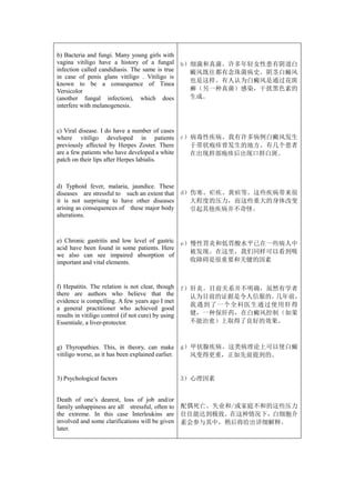 b) Bacteria and fungi. Many young girls with
vagina vitiligo have a history of a fungal           b）细菌和真菌。许多年轻女性患有阴道白
infection called candidiasis. The same is true         癜风既往都有念珠菌病史。阴茎白癜风
in case of penis glans vitiligo . Vitiligo is
                                                       也是这样。有人认为白癜风是通过花斑
known to be a consequence of Tinea
Versicolor                                             癣（另一种真菌）感染，干扰黑色素的
(another fungal infection), which does                 生成。
interfere with melanogenesis.



c) Viral disease. I do have a number of cases
where vitiligo developed in patients                 c）病毒性疾病。我有许多病例白癜风发生
previously affected by Herpes Zoster. There            于带状疱疹曾发生的地方。有几个患者
are a few patients who have developed a white          在出现唇部疱疹后出现口唇白斑。
patch on their lips after Herpes labialis.



d) Typhoid fever, malaria, jaundice. These
diseases are stressful to such an extent that        d）伤寒、疟疾、黄疸等。这些疾病带来很
it is not surprising to have other diseases            大程度的压力，而这些重大的身体改变
arising as consequences of these major body            引起其他疾病并不奇怪。
alterations.



e) Chronic gastritis and low level of gastric        e）慢性胃炎和低胃酸水平已在一些病人中
acid have been found in some patients. Here
                                                       被发现。在这里，我们同样可以看到吸
we also can see impaired absorption of
important and vital elements.                          收障碍是很重要和关键的因素



f) Hepatitis. The relation is not clear, though      f）肝炎。目前关系并不明确，虽然有学者
there are authors who believe that the                 认为目前的证据是令人信服的。几年前，
evidence is compelling. A few years ago I met
                                                       我遇到了一个全科医生通过使用肝得
a general practitioner who achieved good
results in vitiligo control (if not cure) by using     健，一种保肝药，在白癜风控制（如果
Essentiale, a liver-protector.                         不能治愈）上取得了良好的效果。



g) Thyropathies. This, in theory, can make           g）甲状腺疾病。这类病理论上可以使白癜
vitiligo worse, as it has been explained earlier.      风变得更重，正如先前提到的。


3) Psychological factors                             3）心理因素


Death of one’s dearest, loss of job and/or
family unhappiness are all stressful, often to       配偶死亡、失业和/或家庭不和的这些压力
the extreme. In this case Interleukins are           往往能达到极致。在这种情况下，白细胞介
involved and some clarifications will be given       素会参与其中，稍后将给出详细解释。
later.
 