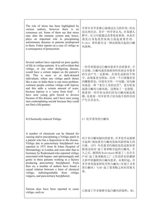The role of stress has been highlighted by
various authors, however there is no                    尽管许多学者都已强调过压力的作用，            但还
consensus yet. Some of them say that stress             没达到共识。其中一些学者认为，在易感人
may alter the immune system and, hence,                 群中，压力可能通过改变免疫系统，从而在
plays an important role in precipitating                诱 发 自 身 免 疫 性 疾 病 方面 起 重 要 作 用 。
autoimmune diseases in patients predisposed             Fisher 曾经报告过一例由烦恼引起的白癜
to them. Fisher reports on a case of vitiligo as        风病例。
a consequence of persecution.



Several authors have reported on poor quality
of life in vitiligo patients. It is self-evident that
                                                        一些学者报道过白癜风患者生活质量差。不
vitiligo, or any other disfiguring disease,
would have a certain impact on the patient’s            言而喻，白癜风或其他损容性疾病会对患者
life. This is more so in dark-skinned                   的生活产生一定影响。在深色皮肤的个体
individuals, where any vitiligo patch shines            中，此现象更为明显，任何一个白斑像星星
like a star; in India there is one more problem:        闪耀般明显；印度有另外一个问题：因为麻
common people confuse vitiligo with leprosy             风病是一种“来自上帝的诅咒”，老百姓易
and this adds a certain amount of scare,                混淆白癜风与麻风病，这增加了一定恐慌。
because leprosy is a ‘curse from God’. I                我看到一些年轻女孩们因为白癜风被迫离
have seen young girls forced to divorce
                                                        婚，也看到一些年轻男子因为找不到伴侣而
because of this disease, and I have seen young
men contemplating suicide because they could            产生自杀念头。
not find a life-partner.




4) Chemically-induced Vitiligo                          4）化学诱导的白癜风




A number of chemicals can be blamed for
causing and/or precipitating a Vitiligo patch in
                                                        对于有白癜风倾向的患者，      许多化学品能够
a patient who has a disposition to the disease.
Vitiligo due to para-tertiary butylphenol was           引起和/或加重有白癜风发病风险的病人的
reported in 1971 from St Johns Hospital of              白斑。1971 年伦敦圣约翰医院的皮肤科曾
Dermatology in London and soon after that in            报道过因对-叔丁基苯酚引起的白癜风，不
Germany by Rodermund who reported vitiligo              久之后，德国的 Rodermund 报道了三名在生
associated with hepato- and splenomegaly and            产对-叔丁基苯酚的工厂工作的伴有肝脾肿
goitre in three patients working in a factory           大和甲状腺肿的白癜风患者。从那时起，许
producing para-tertiary butylphenol. From               多学者发现某种化学性白癜风      （区别于寻常
then on, a number of authors have found a
                                                        型白癜风）与对-叔丁基苯酚之间有因果关
causal relation between a form of chemical
vitiligo, indistinguishable from vitiligo               系。
vulgaris, and para-tertiary butylphenol.



Various dyes have been reported to cause
                                                        已报道了许多能够引起白癜风的染料，如：
vitiligo, such as:
 