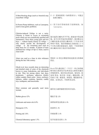 f) Beta blocking drugs (such as Atenolol) may      f）β 受体阻滞剂（如阿替洛尔），可能会
exacerbate vitiligo                                  加剧白癜风；


h) Proton Pump inhibitors, such as Lansopran,      h）用于治疗胃病的质子泵抑制剂，如
used to treat gastric problems.                      Lansopran。


Chlorine-induced Vitiligo is not a rarity.
Chlorine is found in excess in swimming
pools which are not scientifically purified and    氯引起的白癜风并不罕见。游泳池中的过量
maintained; I have three young girls and two       氯，是不合科学地净化和维护；我诊断过无
boys — without family history of vitiligo —        白癜风家族史的患白癜风的三个年轻女孩
who clearly ascribe the development of             和两个男孩，他们明确地认为病因是 2—3
vitiligo    to the swimming pool used on           个月每天都在游泳池里。我的一个患者把唇
daily basis for 2-3 months. A patient of mine      部白癜风归因于清洁牙齿的明矾！
attributed his vitiligo of lips to Alum, used to
clean teeth!


Alum was used as a base in skin whiteners          明矾在 16 世纪后期是用来皮肤美白的基础
during the late 16th century.                      用品。


Ghosh et.al. have recently done an interesting
and detailed study of some of the chemicals        Ghosh 等人最近做了一个关于一些已知的能
known to cause leukoderma, and individuals         够导致白斑的化学品和高危人群的有趣而
at risk. They list among others: hair dyes,        详细的研究。他们列出的包括：染发剂、除
deodorants / perfumes, adhesives (bindi),          臭剂/香水、粘合剂（宾迪）  、橡胶凉鞋、黑
rubber sandals, black socks / shoes, eyeliners,    色袜子/鞋、眼线笔、唇线笔、橡胶避孕套、
lipliners, rubber condoms, lipsticks, cuddly       唇膏、近身玩具、牙膏和杀虫剂。
toys, toothpaste, and insecticides.


Most common and generally used items
                                                   最常见与最普遍使用的项目包括：
include:


Rubber gloves 12%                                  橡胶手套 12%


Lubricants and motor oils 6.8%                     润滑油和发动机油 6.8%


Detergents 5.3%                                    洗涤剂 5.3%


Printing ink 3.6%                                  印刷油墨 3.6%


Chemical laboratory agents 1.5%                    化学实验室试剂 1.5%
 