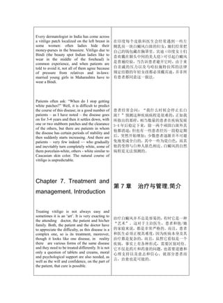 Every dermatologist in India has come across
a vitiligo patch localized on the left breast in     在印度每个皮肤科医生会经常遇到一些左
some women: often ladies hide their                  侧乳房一块白癜风白斑的妇女：她们经常把
money-purses in the brassiere. Vitiligo due to       自己的钱包藏在胸罩里。宾迪（印度女士们
Bindi (the beauty spot Indian ladies like to
                                                     喜欢戴在额头中间的美人痣）可引起白癜风
wear in the middle of the forehead) is
common experience, and when patients are             是普遍经验，当告诉患者避开它时，由于来
told to avoid it, not all of them agree because      自亲戚的压力以及马哈拉施特拉邦的法律
of pressure from relatives and in-laws:              规定结婚的年轻女孩都必须戴宾迪，并非所
married young girls in Maharashtra have to           有患者都同意这一做法。
wear a Bindi.



Patients often ask: “When do I stop getting
white patches?” Well, it is difficult to predict
the course of this disease; in a good number of      患者经常会问：“我什么时候会停止长白
patients – as I have noted – the disease goes        斑？”预测这种疾病病程是很难的；  正如我
on for 3-4 years and then it settles down, with      所指出的那样，  相当数量的患者在疾病发展
one or two stubborn patches and the clearance        3-4 年后稳定下来，除一两个顽固白斑外其
of the others, but there are patients in whom
                                                     他都消退；  但也有一些患者经历一段稳定期
the disease has certain periods of stability and
then suddenly starts increasing. And there are       后，突然开始增加；少数患者逐渐并不可避
patients – very few indeed — who gradually           免地变成全白的，其中一些为瓷白色，而其
and inevitably turn completely white, some of        他的变得与白种人肤色相近。  白癜风的自然
them porcelain-white, others - white similar to      病程是无法预测的。
Caucasian skin color. The natural course of
vitiligo is unpredictable.




Chapter 7. Treatment and
                                                     第7章   治疗与管理.简介
management. Introduction


Treating vitiligo is not always easy and
sometimes it is an ‘art’. It is very exacting to
                                                     治疗白癜风并不总是容易的，有时它是一种
the attending doctor, the patient and his/her
family. Both, the patient and the doctor have        “艺术”。这对于主治医生，患者和他/她
to appreciate the difficulty, as this disease is a   的家庭来说，都是非常严格的。而且，患者
complex one, so is its treatment, moreover,          和医生必须正视其难度，因为疾病本身及其
though it looks like one disease, in reality         治疗都是复杂的，而且，虽然它看似是一个
there are various forms of the same disease          疾病，事实上有各种形式，需要区别对待。
and they need to be treated differently. It is not   它不仅是药片和药膏的问题，也需要道德和
only a question of tablets and creams, moral         心理支持以及意志和信心，就部分患者而
and psychological support are also needed, as
                                                     言，治愈也是可能的。
well as the will and confidence, on the part of
the patient, that cure is possible.
 