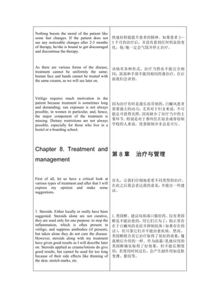 Nothing boosts the moral of the patient like
some fast changes. If the patient does not         快速好转能提升患者的精神。如果患者 2—
see any noticeable changes after 2-3 months        3 个月的治疗后，并没有看到任何明显的变
of therapy, he/she is bound to get discouraged     化，他/她一定会气馁并停止治疗。
and discontinue the therapy.



As there are various forms of the disease,         该病有各种形式，治疗当然也不能完全相
treatment cannot be uniformly the same;
                                                   同；面部和手部不能用相同药膏治疗，在后
human face and hands cannot be treated with
the same creams, as we will see later on.          面我们会讲到。



Vitiligo requires much motivation in the
patient because treatment is sometimes long        因为治疗有时是漫长而苛刻的，白癜风患者
and demanding; sun exposure is not always          需要强大的动力；尤其对于妇女来说，不可
possible, in women in particular, and, hence,
                                                   能总可获得光照，因而缺少了治疗当中的主
the major component of the treatment is
missing. Dietary restrictions are not always       要环节。特别是对于那些住在宿舍或寄宿制
possible, especially for those who live in a       学校的人来说，饮食限制并非总是可行。
hostel or a boarding school.




Chapter 8. Treatment and
                                                   第8章   治疗与管理
management


First of all, let us have a critical look at       首先，让我们仔细地看看不同类型的治疗，
various types of treatment and after that I will
                                                   在此之后我会表达我的意见，并提出一些建
express my opinion and make some
suggestions.                                       议。




1. Steroids. Either locally or orally have been
suggested. Steroids alone are not curative,        1.类固醇。建议局部或口服给药。仅有类固
they are used only for one purpose: to stop the    醇是不能治愈的，用它们只为了：阻止常存
inflammation, which is often present in            在于白癜风的炎症并抑制抗体 （如果存在的
vitiligo, and suppress antibodies (if present),    话） ，但只靠它们并不能治愈疾病。然而，
but taken alone they do not cure the disease.
                                                   类固醇联合其它治疗取得了很好的效果， 像
However, steroids along with my treatment
have given good results as I will describe later   我稍后介绍的一样。作为面霜/乳液应用的
on. Steroids applied as creams/lotions do give     类固醇确实取得了好效果，但不能长期使
good results, but cannot be used for too long      用，若使用时间过长，会产生副作用如皮肤
because of their side effects like thinning of     变薄、紫纹等。
the skin, stretch marks, etc.
 