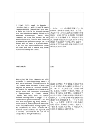 2. PUVA. PUVA stands for Psoralen +
Ultraviolet light A, while PUVASOL means
                                                  2. PUVA。 PUVA 代表补骨脂素+UVA，而
Psoralen+Sunlight. Psoralens have been used,
in India, by el-Mofty the Ayurveda doctors        PUVASOL 意味着补骨脂素+光照。在印度，
from times immemorial. During the late 1950s      从远古时代 el-Mofty 医生就开始使用补骨
American dermatologists, started using            脂素了。在 20 世纪 50 年代后期，美国皮肤
Psoralens and soon they realized that the         科医生开始使用补骨脂素，很快他们意识
beneficial effects of Psoralens were enhanced     到， 服用补骨脂素药片后光照 15-20 分钟可
by exposing the patient to sunlight for 15-20     增强补骨脂素的有利作用。PUVA 确实有一
minutes after the intake of a psoralen tablet.    些常见及罕见的副作用。      常见的副作用包括
PUVA does have some common side effects
                                                  肝功能损害及白内障。
and some rare ones. Common side effects
include liver damage and cataract.




TREATMENT                                         治疗




After trying, for years, Psoralens and other
modalities — with disappointing results – I
went insearch of other forms of treatment. In     经过多年的努力，   在补骨脂素和其他方式得
1983 I came across the studies of Frati, who
                                                  到令人失望的结果后，   我搜寻了其他治疗方
proposed the theory of ‘metabolic disorder’
and showed the importance of Vitamin B6 in        法。1983 年，我无意中看到了 Frati 的研
Vitiligo. At the same time I made aware that in   究，他提出了白癜风“代谢紊乱”理论，并
a leprosy-hospital in Andhra Pradesh,             提出了维生素 B6 的重要性。同时我知道了
Dapsone was being used for leprosy                在安得拉邦的一个麻风病医院，    用氨苯砜治
treatment.The importance of Copper — as a         疗麻风病。   许多学者强调作为酪氨酸酶的组
component of Tyrosinase enzyme — and Iron         成成分的铜及铁的重要性。一个研究工作
have been highlighted by many authors. A          者，Prota 曾撰写过大量关于过氧化物酶的
research worker, Prota, has written extensively
                                                  作用。综合以上所有信息和想法，我拟定了
on the role of Peroxidase. Putting together all
this information and ideas I worked out a         一份草案，   收录在我的书里，可从我这得到，
protocol, which is included into my book, and     但很快也可以通过互联网购买。
is available now from me, but soon can be
also purchased through the Internet.
 