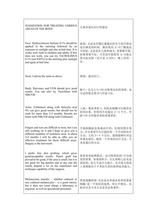 SUGGESTION FOR TREATING VARIOUS
                                                     人体各部位治疗的建议
AREAS OF THE BODY




Face: Hydrocortisone butirate 0.1% should be         面部：无论是在随后暴露在阳光下的早晨还
applied in the morning followed by an                是在睡觉的时候，都应使用 0.1%丁酸氢化
exposure to sunlight and also at bed time. It is
                                                     可的松。无论是在儿童和成人，   效果都不错。
works well, both in children and adults. If this
does not work, you can try TACROLIMUS                如果效果不好，可尝试早晨使用 0.1%他克
0.1% (not 0.03%) in the morning plus sunlight        莫司加光照（而不是 0.03%），晚上再用一
and again at bed time.                               次。




Neck: I advise the same as above.                    颈部：建议同上。



Body: Daivonex and UVB should give good
                                                     躯干：达力士与 UVB 应取得良好的效果。也
results. You can also try Tacrolimus with
NBUVB.                                               可试用他克莫司与窄波 UVB。



Arms: Clobetasol along with Salicylic acid           上肢：氯倍米松与 4%的水杨酸可以提供良
4% can give good results, but should not be
                                                     好的结果，但使用不应超过 2—3 个月。窄
used for more than 2-3 months. Results are
better with NBUVB along with Clobetasol.             波 UVB 合用氯倍米松效果更好。



Fingers and toes are difficult to treat, but I am    手指和脚趾是很难治疗的，但我仍然在努
still working on it and I hope to give you a         力，并且希望不久后能给你一个不同的治疗
different modality of treatment soon: in about
                                                     方式：大约 3—4 个月后，我将能够针对这
3-4 months I will be able to offer you an
effective treatment for these difficult areas.       些难治部位，提供一个有效的治疗方法。手
Surgery is the last resort.                          术是最后的方法。


I prefer free skin grafting, which gives
good/acceptable results. Punch graft has             我更喜欢游离植皮，这可取得好的/可以接
proved to be good, if the area is small, but it is   受的效果。如果面积小，打孔移植已证实是
not good for big patches and at any rate the         很好的，但它不适合大斑片，至少很大程度
results depend a lot on the experience and           上效果取决于手术医生的经验和技术能力。
technique capability of the surgeon.


Melanocytes transfer – whether cultured or           黑素细胞转移-无论是培养或未培养的黑素
non cultured melanocytes – is a good choice,
                                                     细胞-是一个很好的选择，但它不便宜，实
but it does not come cheap, a laboratory is
required, as well as specialized personnel.          验室以及专业人员是其必备条件。
 