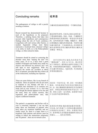 Concluding remarks                                结束语

The pathogenesis of vitiligo is still a puzzle
                                                  白癜风的发病机制仍然是一个待解决的谜。
awaiting a solution.


Recent research has demonstrated lacunae in
each of the hypotheses so far proposed.           最近的研究表明，目前为止提出过的任意一
Therefore, a unifying theory that takes into      个假说都有缺陷。因此，形成一个兼顾较早
account older hypotheses and contemporary         的假说和现代发现的统一理论是非常必要
findings about the role of T-cell, cytokines,     的，这些因素包括 T 细胞、细胞因子、朗格
Langerhans cells and various other factors, is    汉斯细胞及白癜风的其他因素。  节段型白癜
needed. Segmental vitiligo most likely            风最可能代表一个局部的形式；  在印度经常
represents a localized form; chemical vitiligo    能注意到的化学性白癜风和掌跖白癜风本
is an entity in itself, so is the Palmo-plantar
                                                  身都是一种形式。
vitiligo, so often noticed in India.


Treatment should be aimed at correcting the
disorder more than ‘tanning the skin’ For           治疗应更以纠正紊乱为目的而不是
many years, 24 or so, I have tried a great        “晒黑皮肤”。经历 24 年左右，我已经尝
number of therapies and finally have made my
                                                  试了多种治疗，最终做出选择并且拟定了草
choices and followed my protocol; but I am
still open to new suggestions. With my            案；但我仍然接受新的建议。用我的草案，
protocol the results are excellent in about       并且遵守所有指示，包括光照，约 80%的患
80 % of patients, provided that they follow all   者效果是极好的。
of the instructions, including sun exposure.



There are some failures, like in any branch of
medicine. There are patients who do not seem      同任何一个医学分支一样，存在一些失败的
to respond to any therapy and this is a           教训。有些患者似乎对任何治疗都没有反
drawback that stimulates us to continue our
                                                  应，这一缺点激励我们继续研究并尝试新的
study and try new avenues. It is a fact that
even though the disease appears to be one and     途径。即使这种疾病看来似乎是完全一回
the same, there are certain varieties, like       事，事实上是有一定分类的，如需要不同治
segmental and palmo-plantar ones, that            疗方法的节段型和掌跖型。
require a different treatment.



The patient’s co-operation and his/her will to
cure is extremely important. I can say that       患者的合作和他/她治愈的意愿非常重要。
today there are thousands of patients who         可以说，如今有成千上万的如实遵从我的治
have taken my treatment faithfully and are
                                                  疗的患者完全治愈了。所以，有希望才有治
totally cured. So, there is a hope, there is a
treatment; both patients and doctors must be      疗；患者和医生必须愿意虔诚地听从指示并
willing to follow the instructions religiously    有耐心......没有灵丹妙药。
and ‘be patient’...there are no miracle cures.
 