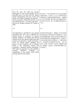 Over the years the VDC has become
well-known in and around Mumbai for its           经过多年，VDC 因其皮肤门诊已在孟买和附
Skin-OPD and it was here that Prof. Salafia       近地区闻名。在这里，Salafia 教授开始尝
started experimenting with new creams and
                                                  试新的治疗白癜风的面霜和乳液； 逐渐拟
lotions for Vitiligo; gradually the protocol –
based on Dapsone, Vitamin B6 and Folic Acid       定了基于氨苯砜、  维生素 B6 和叶酸的草案，
was refined and now – for many years since -      到目前为止这在 VDC 是白癜风的标准治疗
this has the standard treatment for Vitiligo at   方法。
VDC.

***                                               ***


All information is intended for your general      所有的信息仅适用于一般情况，而不是用来
knowledge only and is not a substitute for        替代特定医疗条件的医疗咨询或治疗。 任何
medical advice or treatment for specific          特定的健康问题，您应该寻求及时的医疗护
medical conditions. You should seek prompt
                                                  理和咨询您的医生或健康管理者。告诫用户
medical care for any specific health issues and
consult your physician or health practitioner.    在没有咨询注册医生的情况下，不要改变治
Users are warned against changing any             疗，饮食或生活习惯的任何方面。 VRF 的
aspects of their treatment, diet or lifestyle     内容，反映了学者的个人意见，数据的可靠
based on this information without first           性，准确性，及时性，有用性或完整性不作
consulting a registered medical practitioner.     任何保证。
VRF makes no guarantee as to the reliability,
accuracy,     timeliness,     usefulness     or
completeness of the content which reflect
personal opinion of the authors.
 