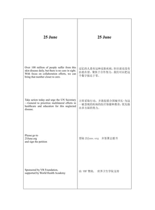 25 June                                     25 June




Over 100 million of people suffer from this          过亿的人患有这种皮肤疾病，但目前还没有
skin disease daily, but there is no cure in sight.
                                                     治愈在望。聚焦于合作努力，我们可以把这
With focus on collaboration efforts, we can
bring that number closer to zero.                    个数字接近于零。




Take action today and urge the UN Secretary          立即采取行动，并敦促联合国秘书长-为这
—General to prioritize multilateral efforts in
                                                     一被忽视的疾病的医疗保健和教育，优先做
healthcare and education for this neglected
disease.                                             出多方面的努力。




Please go to
25June.org                                           登陆 25June.org 并签署志愿书
and sign the petition




Sponsored by VR Foundation,
                                                     由 VRF 赞助, 世界卫生学院支持
supported by World Health Academy
 