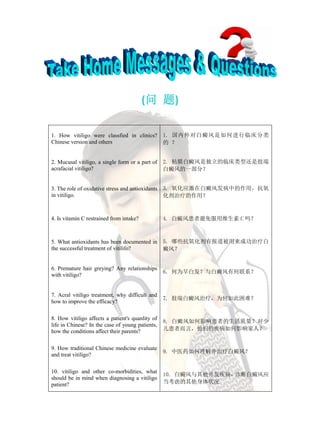 (问 题)

1. How vitiligo were classfied in clinics?         1. 国内外对白癜风是如何进行临床分类
Chinese version and others                         的 ？


2. Mucusal vitiligo, a single form or a part of    2. 粘膜白癜风是独立的临床类型还是肢端
acrafacial vitiligo?                               白癜风的一部分？


3. The role of oxidative stress and antioxidants   3. 氧化应激在白癜风发病中的作用，抗氧
in vitiligo.                                       化剂治疗的作用？



4. Is vitamin C restrained from intake?            4. 白癜风患者避免服用维生素 C 吗？



5. What antioxidants has been documented in        5. 哪些抗氧化剂有报道被用来成功治疗白
the successful treatment of vitilifo?              癜风？


6. Premature hair greying? Any relationships
                                                   6. 何为早白发？与白癜风有何联系？
with vitiligo?


7. Acral vitiligo treatment, why difficult and
                                                   7. 肢端白癜风治疗，为何如此困难？
how to improve the efficacy?

8. How vitiligo affects a patient's quanlity of
                                                   8. 白癜风如何影响患者的生活质量？对少
life in Chinese? In the case of young patients,
how the conditions affect their parents?           儿患者而言，他们的疾病如何影响家人？


9. How traditional Chinese medicine evaluate
                                                   9. 中医药如何理解并治疗白癜风？
and treat vitiligo?

10. vitiligo and other co-morbidities, what
                                                   10. 白癜风与其他并发疾病，诊断白癜风应
should be in mind when diagnosing a vitiligo
patient?                                           当考虑的其他身体状况
 