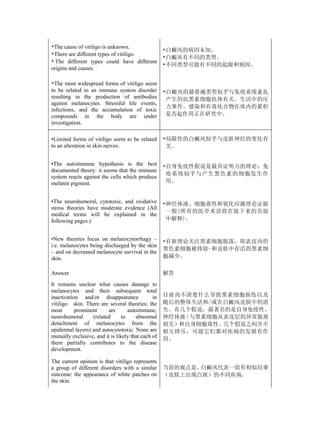 •The cause of vitiligo is unknown.
                                                    •白癜风的病因未知。
•There are different types of vitiligo.
                                                    •白癜风有不同的类型。
• The different types could have different
                                                    •不同类型可能有不同的起源和病因。
origins and causes.

•The most widespread forms of vitiligo seem
to be related to an immune system disorder          •白癜风的最普遍类型似乎与免疫系统紊乱
resulting in the production of antibodies            产生的抗黑素细胞抗体有关。生活中的压
against melanocytes. Stressful life events,
                                                     力事件、感染和有毒化合物在体内的累积
infections, and the accumulation of toxic
compounds in the body are under                      是否起作用正在研究中。
investigation.

•Limited forms of vitiligo seem to be related       •局限性的白癜风似乎与皮肤神经的变化有
to an alteration in skin nerves.                     关。


•The autoimmune hypothesis is the best              •自身免疫性假说是最具证明力的理论：免
documented theory: it seems that the immune
                                                     疫系统似乎与产生黑色素的细胞发生作
system reacts against the cells which produce
melanin pigment.                                     用。


•The neurohumoral, cytotoxic, and oxidative         •神经体液、细胞毒性和氧化应激理论证据
stress theories have moderate evidence (All
                                                     一般(所有的医学术语将在接下来的页面
medical terms will be explained in the
following pages.)                                    中解释)。


•New theories focus on melanocytorrhagy –           •有新理论关注黑素细胞脱落，即表皮内的
i.e. melanocytes being discharged by the skin
                                                    黑色素细胞被排除-和皮肤中存活的黑素细
– and on decreased melanocyte survival in the
skin.                                               胞减少。

Answer                                              解答
It remains unclear what causes damage to
melanocytes and their subsequent total
inactivation and/or disappearance              in   目前尚不清楚什么导致黑素细胞损伤以及
vitiligo skin. There are several theories; the      随后的整体失活和/或在白癜风皮损中的消
most       prominent     are        autoimmune,     失。有几个假说；最著名的是自身免疫性、
neurohumoral      (related       to     abnormal    神经体液（与黑素细胞从表皮层的异常脱离
detachment of melanocytes from the                  相关）和自身细胞毒性。几个假说之间并不
epidermal layers) and autocytotoxic. None are       相互排斥，可能它们都对疾病的发展有作
mutually exclusive, and it is likely that each of   用。
them partially contributes to the disease
development.

The current opinion is that vitiligo represents
a group of different disorders with a similar       当前的观点是，白癜风代表一组有相似结果
outcome: the appearance of white patches on         （皮肤上出现白斑）的不同疾病。
the skin.
 