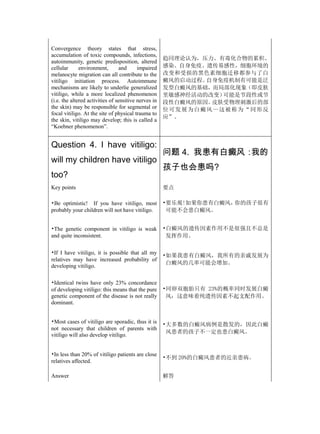 Convergence theory states that stress,
accumulation of toxic compounds, infections,
                                                      趋同理论认为，压力、有毒化合物的累积、
autoimmunity, genetic predisposition, altered
cellular      environment,        and     impaired    感染、自身免疫、遗传易感性，细胞环境的
melanocyte migration can all contribute to the        改变和受损的黑色素细胞迁移都参与了白
vitiligo initiation process. Autoimmune               癜风的启动过程。      自身免疫机制有可能是泛
mechanisms are likely to underlie generalized         发型白癜风的基础，而局部化现象（即皮肤
vitiligo, while a more localized phenomenon           里敏感神经活动的改变）        可能是节段性或节
(i.e. the altered activities of sensitive nerves in   段性白癜风的原因。      皮肤受物理刺激后的部
the skin) may be responsible for segmental or         位 可 发 展 为 白 癜 风 — 这被 称 为 “ 同 形 反
focal vitiligo. At the site of physical trauma to
                                                      应”。
the skin, vitiligo may develop; this is called a
“Koebner phenomenon”.


Question 4. I have vitiligo:
                                                      问题 4. 我患有白癜风：我的
will my children have vitiligo
                                                      孩子也会患吗?
too?
Key points                                            要点

•Be optimistic! If you have vitiligo, most            •要乐观!如果你患有白癜风，你的孩子很有
probably your children will not have vitiligo.         可能不会患白癜风。


•The genetic component in vitiligo is weak            •白癜风的遗传因素作用不是很强且不总是
and quite inconsistent.                                发挥作用。

•If I have vitiligo, it is possible that all my
                                                      •如果我患有白癜风，我所有的亲戚发展为
relatives may have increased probability of
                                                       白癜风的几率可能会增加。
developing vitiligo.

•Identical twins have only 23% concordance
of developing vitiligo: this means that the pure      •同卵双胞胎只有 23%的概率同时发展白癜
genetic component of the disease is not really         风：这意味着纯遗传因素不起支配作用。
dominant.


•Most cases of vitiligo are sporadic, thus it is      •大多数的白癜风病例是散发的，因此白癜
not necessary that children of parents with
                                                       风患者的孩子不一定也患白癜风。
vitiligo will also develop vitiligo.


•In less than 20% of vitiligo patients are close
                                                      •不到 20%的白癜风患者的近亲患病。
relatives affected.

Answer                                                解答
 
