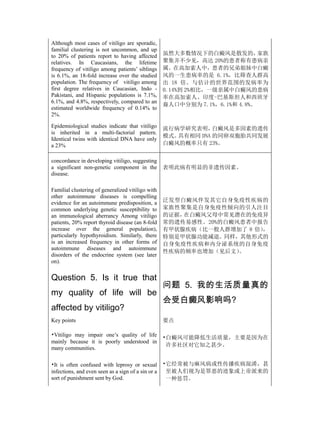 Although most cases of vitiligo are sporadic,
familial clustering is not uncommon, and up
to 20% of patients report to having affected        虽然大多数情况下的白癜风是散发的，        家族
relatives. In Caucasians, the lifetime              聚集并不少见，高达 20%的患者称有患病亲
frequency of vitiligo among patients’ siblings      属。在高加索人中，患者的兄弟姐妹中白癜
is 6.1%, an 18-fold increase over the studied       风的一生患病率的是 6.1%，比筛查人群高
population. The frequency of vitiligo among         出 18 倍。与估计的世界范围的发病率为
first degree relatives in Caucasian, Indo -         0.14%到 2%相比，一级亲属中白癜风的患病
Pakistani, and Hispanic populations is 7.1%,        率在高加索人、印度-巴基斯坦人和西班牙
6.1%, and 4.8%, respectively, compared to an
                                                    裔人口中分别为 7.1%，6.1%和 4.8%。
estimated worldwide frequency of 0.14% to
2%.

Epidemiological studies indicate that vitiligo      流行病学研究表明，   白癜风是多因素的遗传
is inherited in a multi-factorial pattern.
                                                    模式。具有相同 DNA 的同卵双胞胎共同发展
Identical twins with identical DNA have only
a 23%                                               白癜风的概率只有 23%。


concordance in developing vitiligo, suggesting
a significant non-genetic component in the          表明此病有明显的非遗传因素。
disease.

Familial clustering of generalized vitiligo with
other autoimmune diseases is compelling
evidence for an autoimmune predisposition, a        泛发型白癜风伴发其它自身免疫性疾病的
common underlying genetic susceptibility to         家族性聚集是自身免疫性倾向的引人注目
an immunological aberrancy Among vitiligo           的证据，在白癜风父母中常见潜在的免疫异
patients, 20% report thyroid disease (an 8-fold     常的遗传易感性。20%的白癜风患者中报告
increase over the general population),              有甲状腺疾病（比一般人群增加了 8 倍）
                                                                       ，
particularly hypothyroidism. Similarly, there       特别是甲状腺功能减退。同样，其他形式的
is an increased frequency in other forms of         自身免疫性疾病和内分泌系统的自身免疫
autoimmune diseases and autoimmune
                                                    性疾病的频率也增加（见后文） 。
disorders of the endocrine system (see later
on).


Question 5. Is it true that
                                                    问题 5. 我的生活质量真的
my quality of life will be
                                                    会受白癜风影响吗?
affected by vitiligo?
Key points                                          要点

•Vitiligo may impair one’s quality of life          •白癜风可能降低生活质量，主要是因为在
mainly because it is poorly understood in
                                                     许多社区对它知之甚少。
many communities.

•It is often confused with leprosy or sexual        •它经常被与麻风病或性传播疾病混淆，甚
infections, and even seen as a sign of a sin or a    至被人们视为是罪恶的迹象或上帝派来的
sort of punishment sent by God.                      一种惩罚。
 